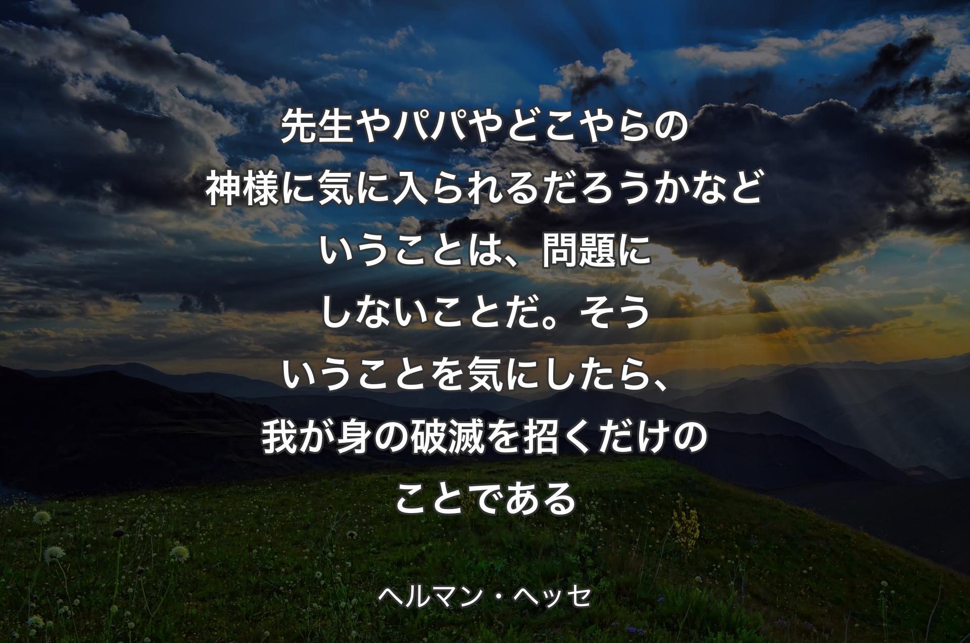 先生やパパやどこやらの神様に気に入られるだろうかなどいうことは、問題にしないことだ。そういうことを気にしたら、我が身の破滅を招くだけのことである - ヘルマン・ヘッセ