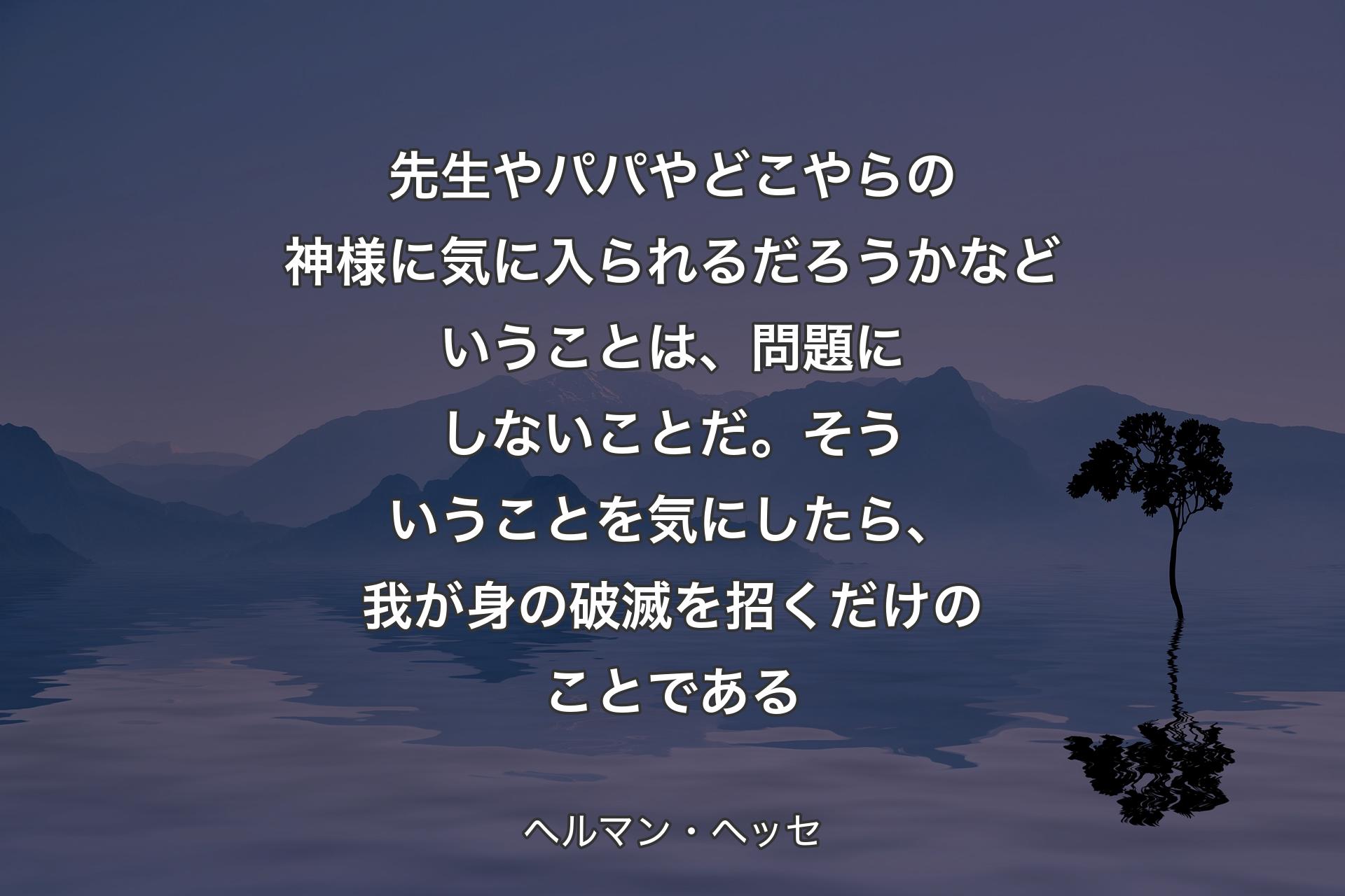 先生やパパやどこやらの神様に気に入られるだろうかなどいうことは、問題にしないことだ。そういうことを気にしたら、我が身の破滅を招くだけのことである - ヘルマン・ヘッセ