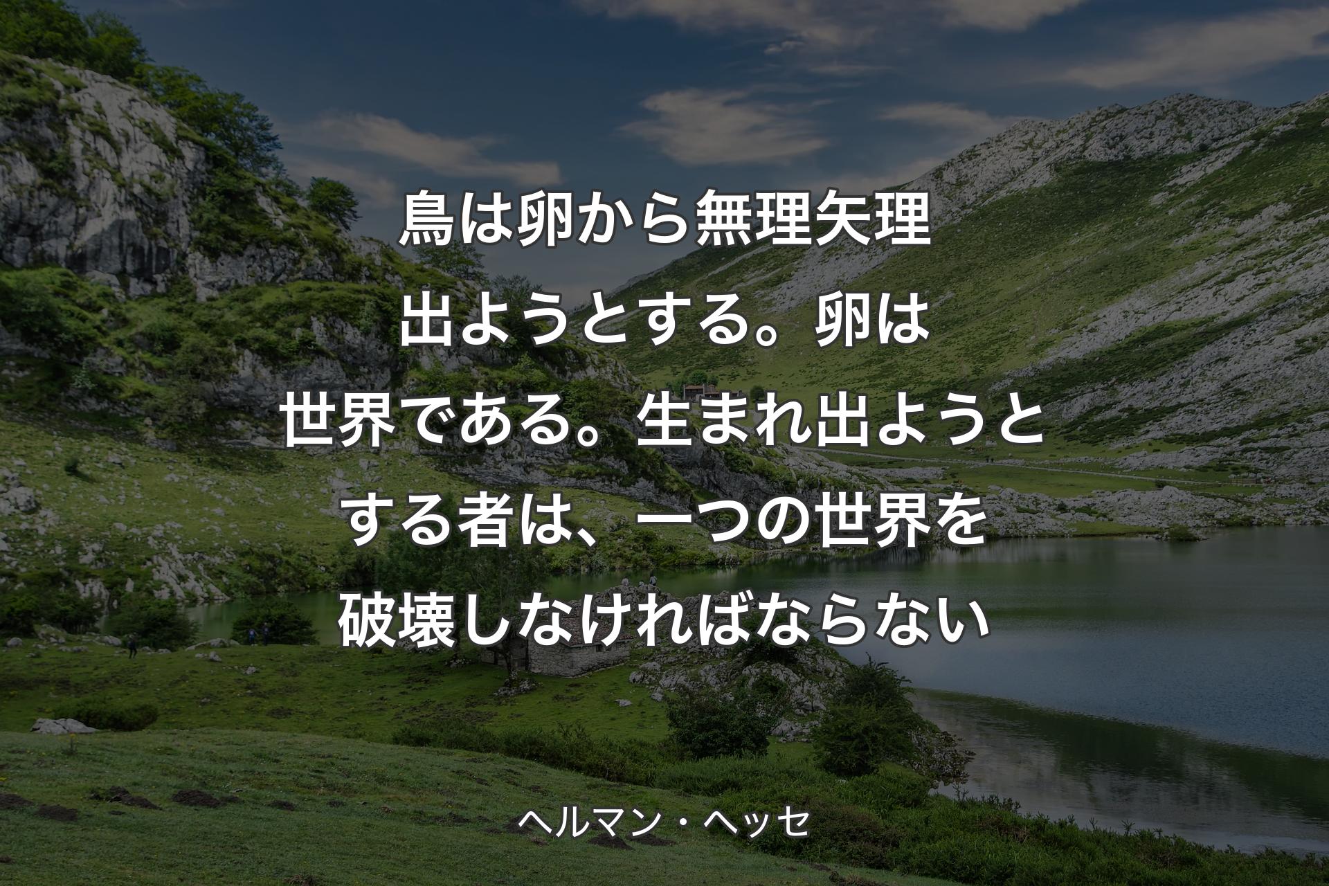 鳥は卵から無理矢理出ようとする。卵は世界である。生まれ出ようとする者は、一つの世界を破壊しなければならない - ヘルマン・ヘッセ