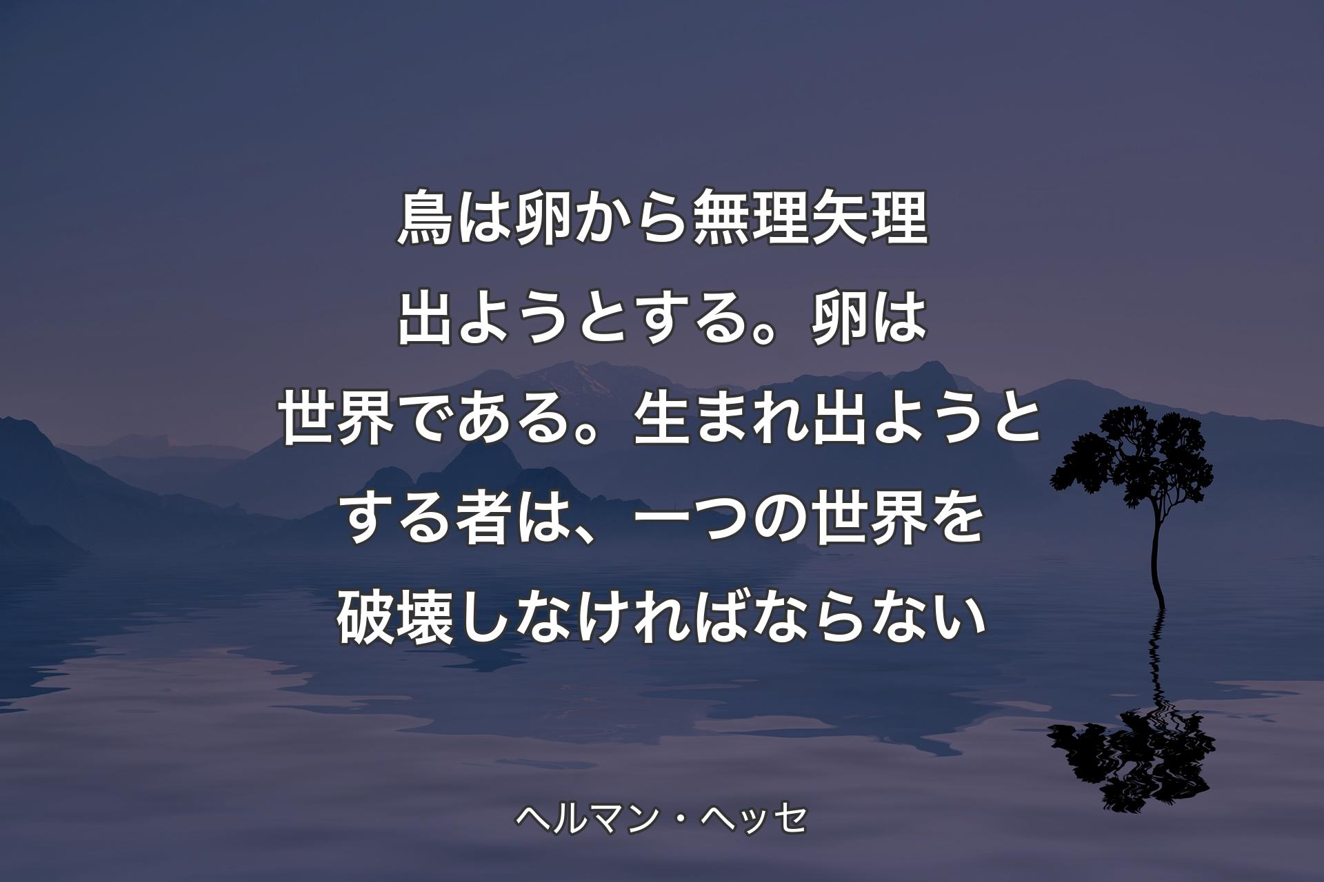 鳥は卵から無理矢理出ようとする。卵は世界である。生まれ出ようとする者は、一つの世界を破壊しなければならない - ヘルマン・ヘッセ