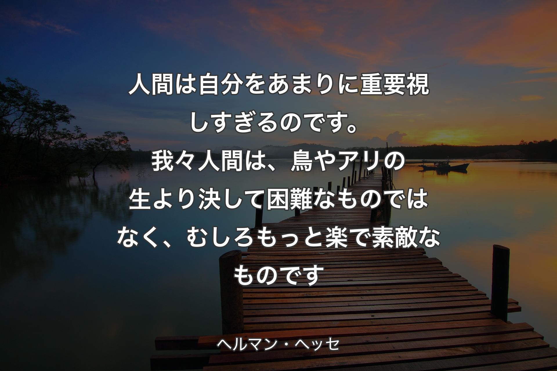 人間は自分をあまりに重要視しすぎるのです。我々人間は、鳥やアリの生より決して困難なものではなく、むしろもっと楽で素敵なものです - ヘルマン・ヘッセ