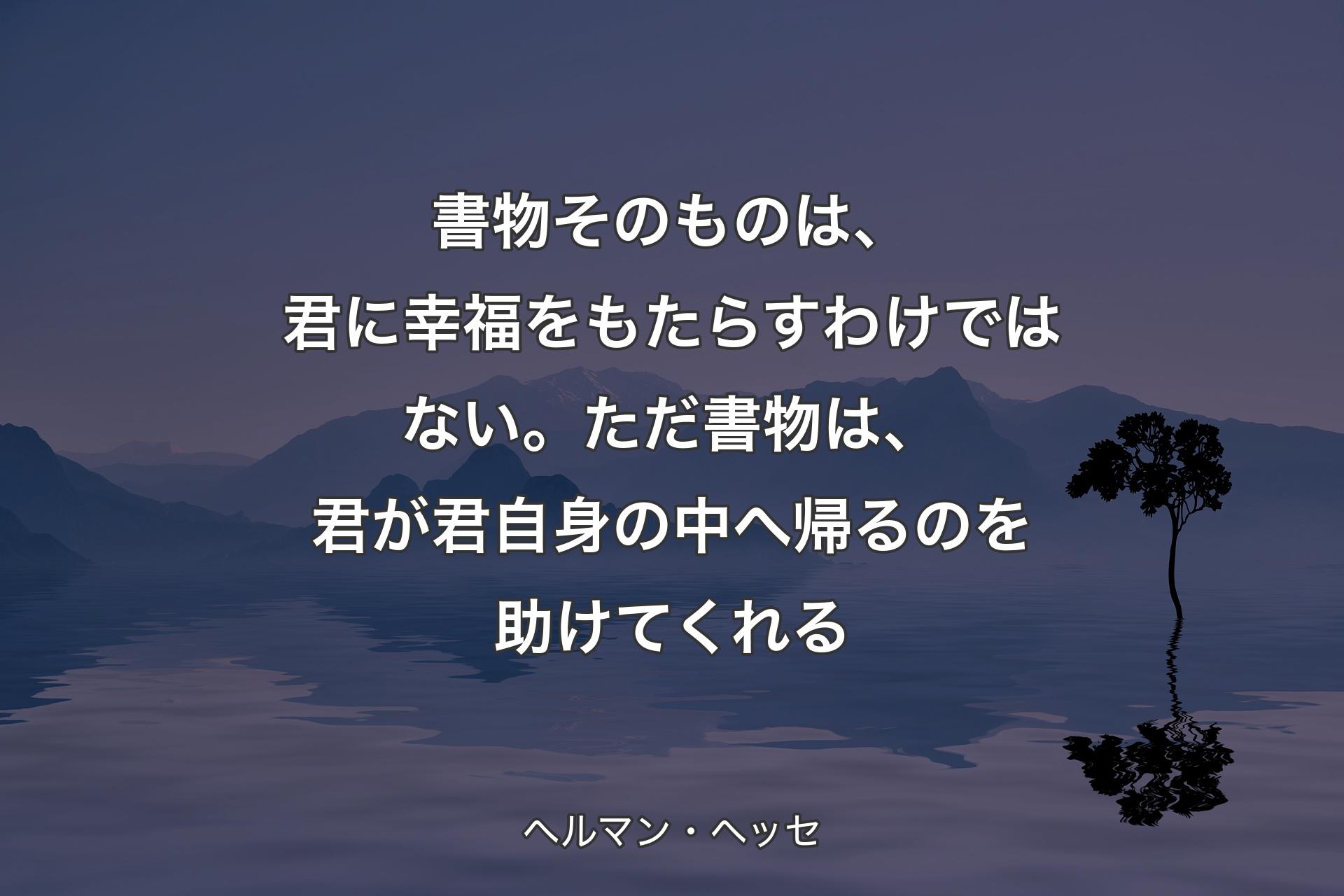 書物そのものは、君に幸福をもたらすわけではない。ただ書物は、君が君自身の中へ帰るのを助けてくれる - ヘルマン・ヘッセ