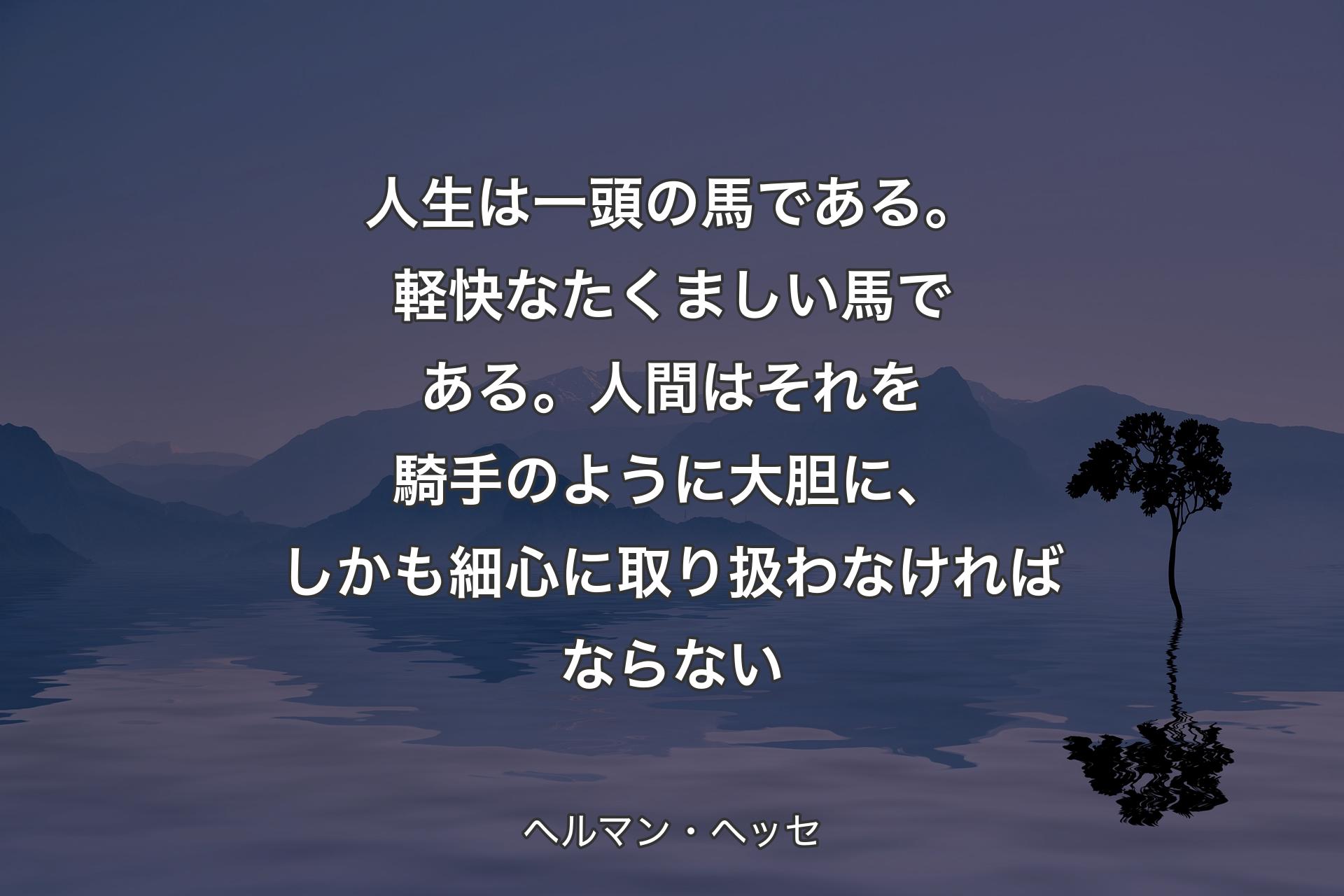 人生は一頭の馬である。軽快なたくましい馬である。人間はそれを騎手のように大胆に、しかも細心に取り扱わなければならない - ヘルマン・ヘッセ