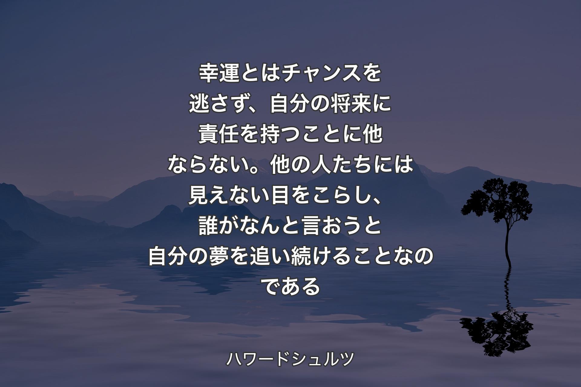 幸運とはチャンスを逃さず、自分の将来に責任を持つことに他ならない。他の�人たちには見えない目をこらし、誰がなんと言おうと自分の夢を追い続けることなのである - ハワードシュルツ