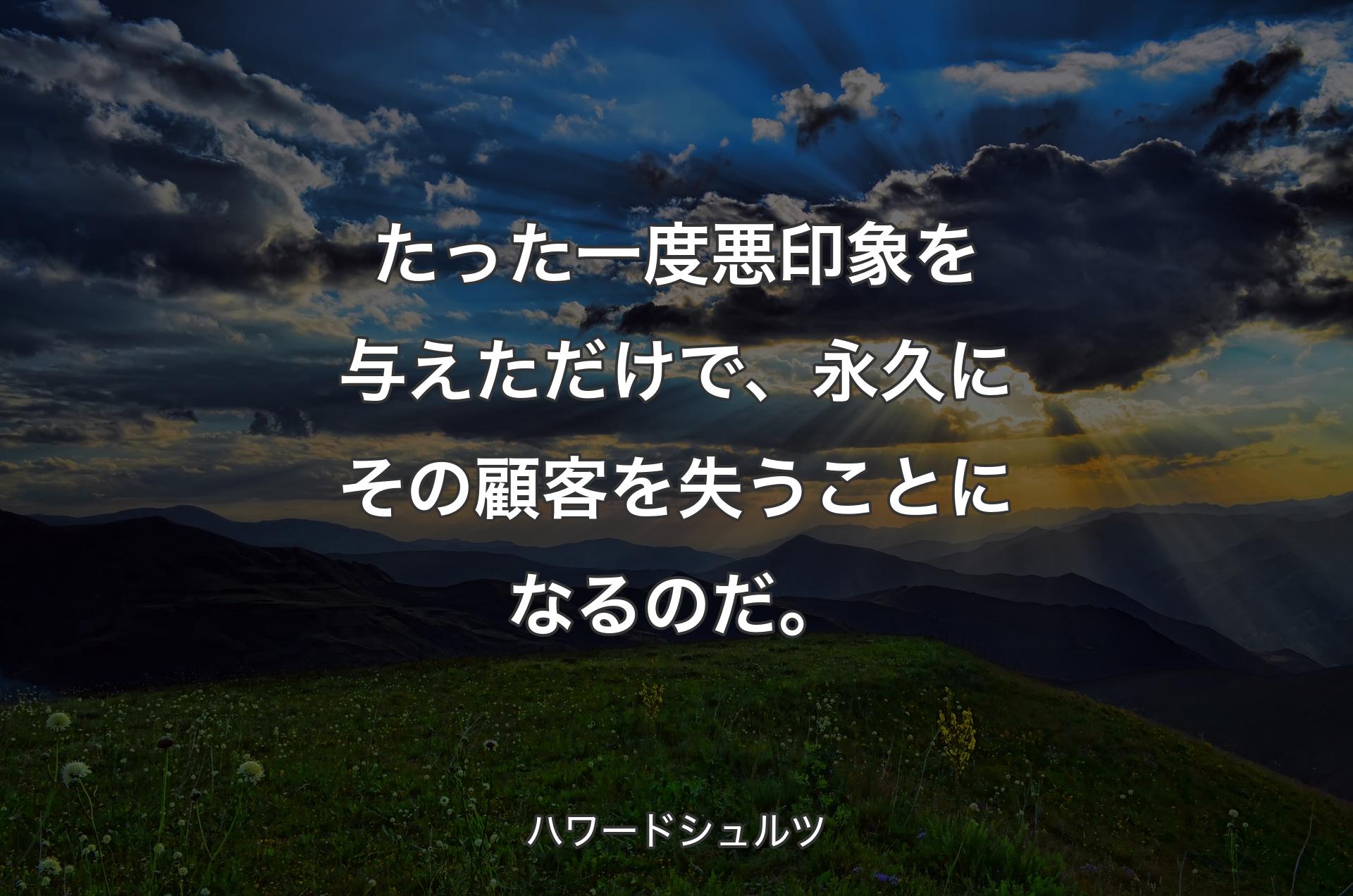 たった一度悪印象を与えただけで、永久にその顧客を失うことになるのだ。 - ハワードシュルツ