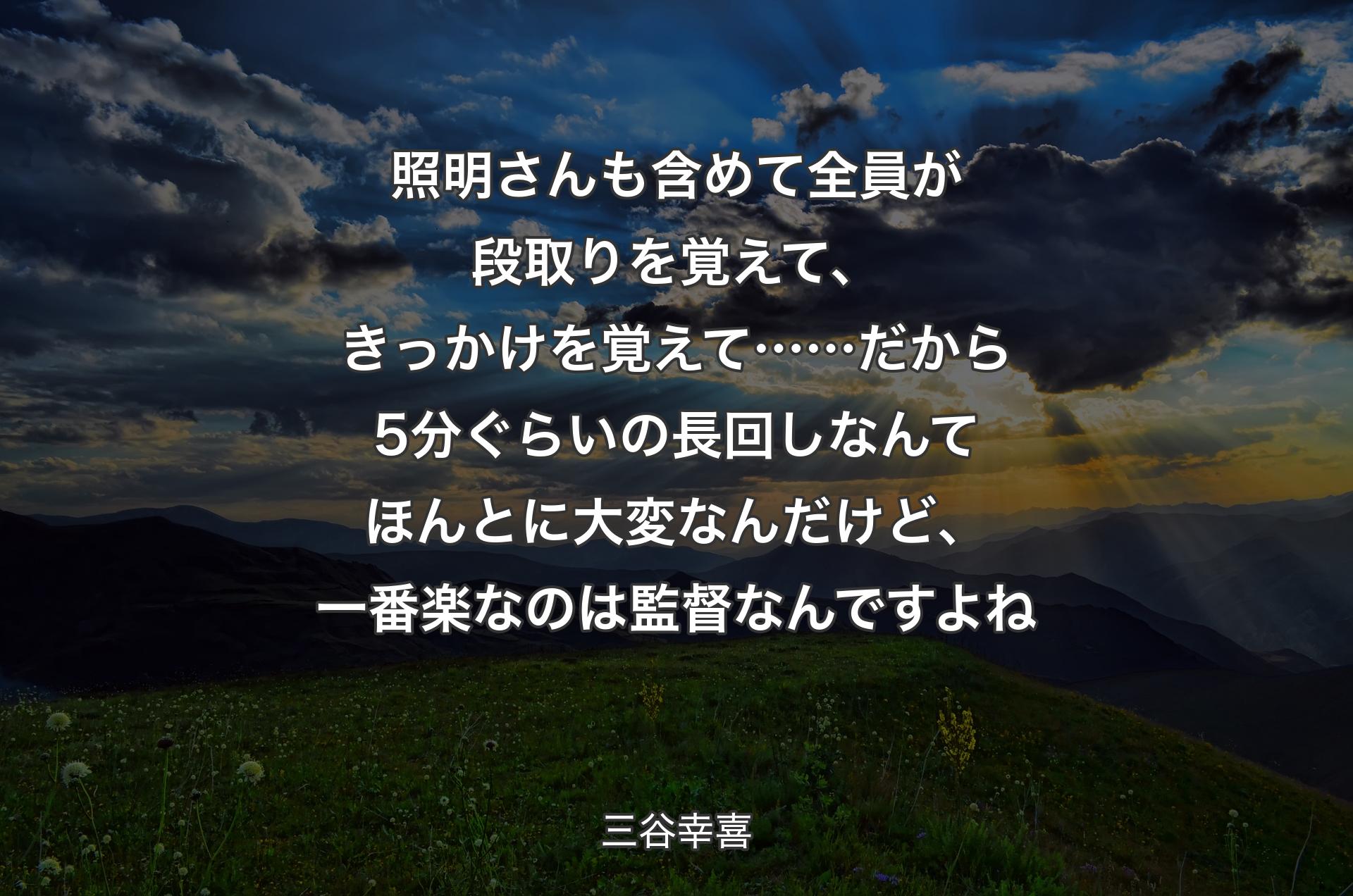 照明さんも含めて全員が段取りを覚えて、きっかけを覚えて…… だから5分ぐらいの長回しなんてほんとに大変なんだけど、一番楽なのは監督なんですよね - 三谷幸喜