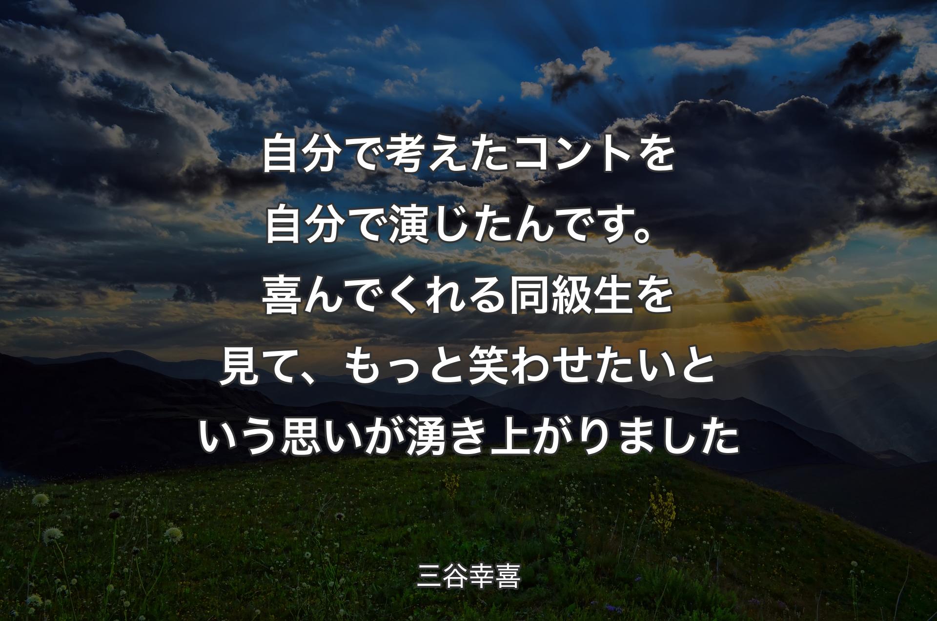 自分で考えたコントを自分で演じたんです。喜んでくれる同級生を見て、もっと笑わせたいという思いが湧き上がりました - 三谷幸喜