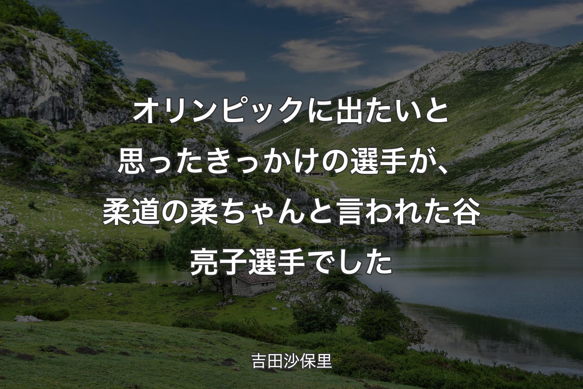 【背景1】オリンピックに出たいと思ったきっかけの選手が、柔道の柔ちゃんと言われた谷亮子選手でした - 吉田沙保里