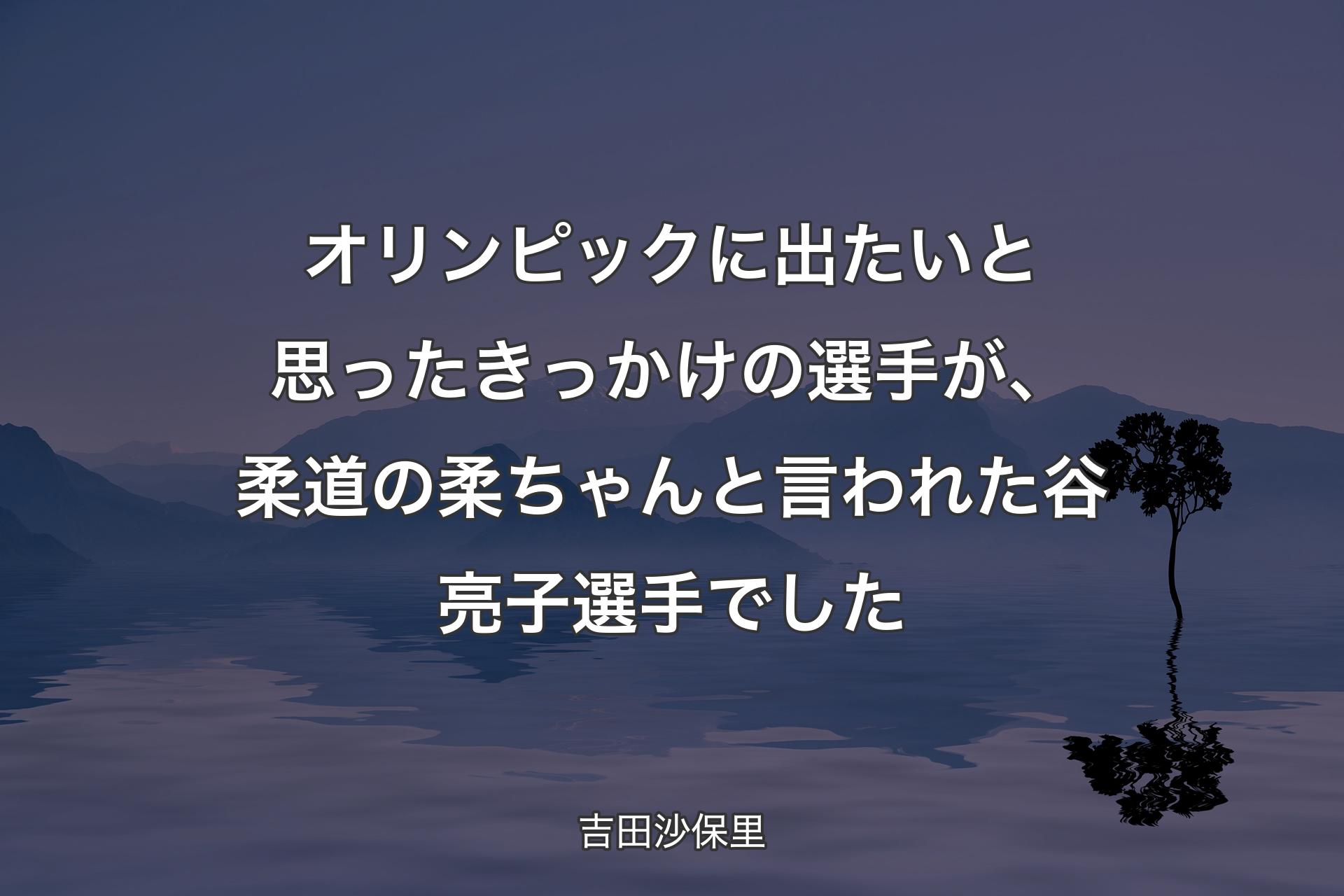 【背景4】オリンピックに出たいと思ったきっかけの選手が、柔道の柔ちゃんと言われた谷亮子選手でした - 吉田沙保里