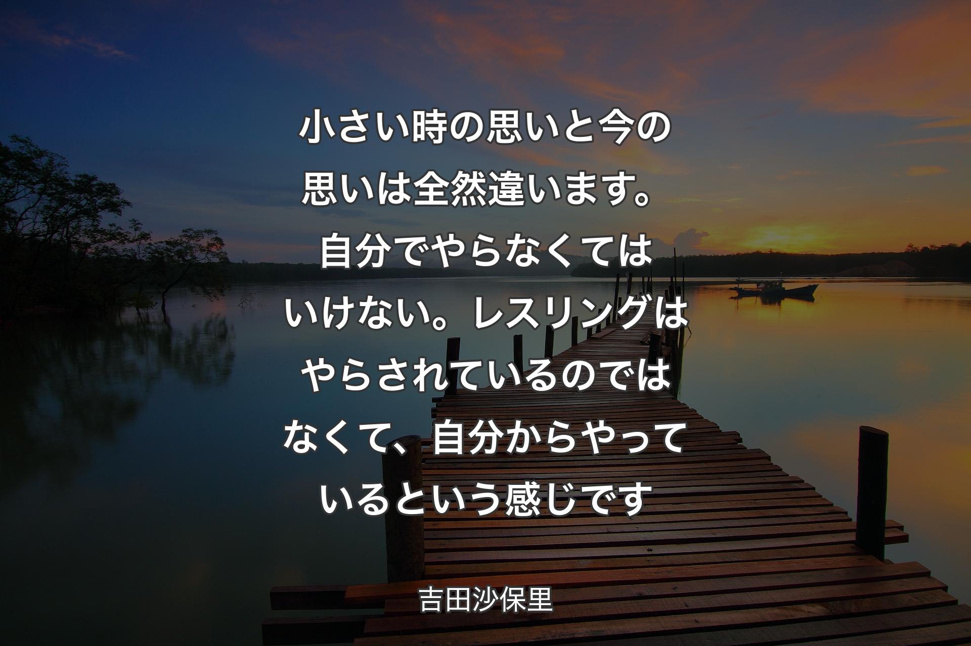 小さい時の思いと今の思いは全然違います。自分でやらなくてはいけない。レスリングはやらされているのではなくて、自分からやっているという感じです - 吉田沙保里