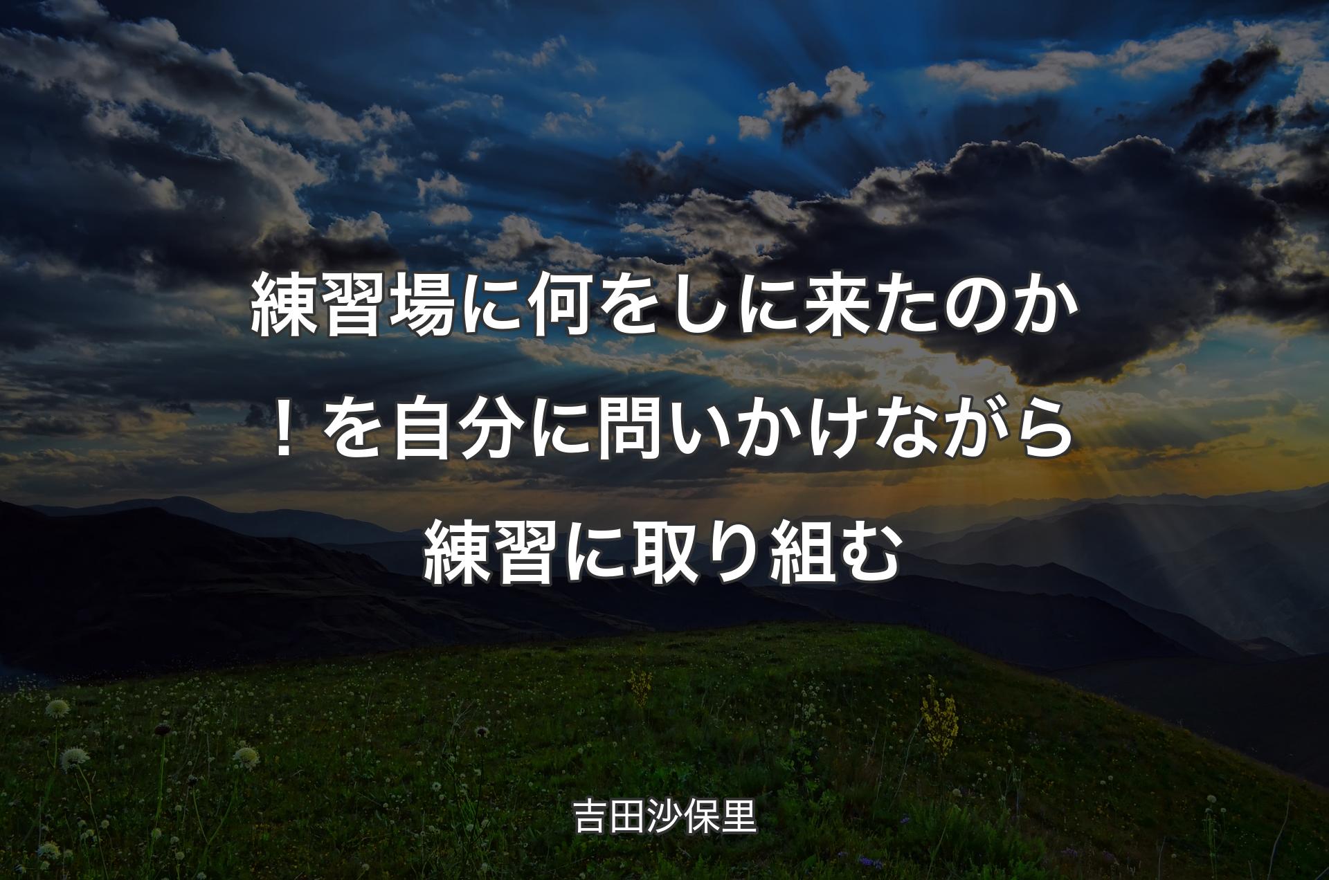 練習場に何をしに来たのか！を自分に問いかけながら練習に取り組む - 吉田沙保里