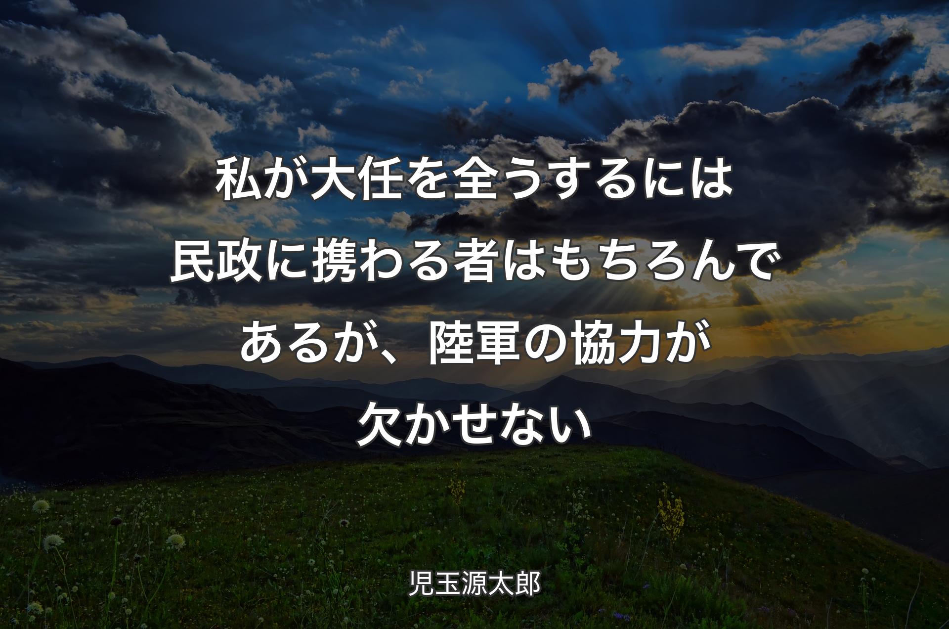 私が大任を全うするには民政に携わる者はもちろんであるが、陸軍の協力が欠かせない - 児玉源太郎