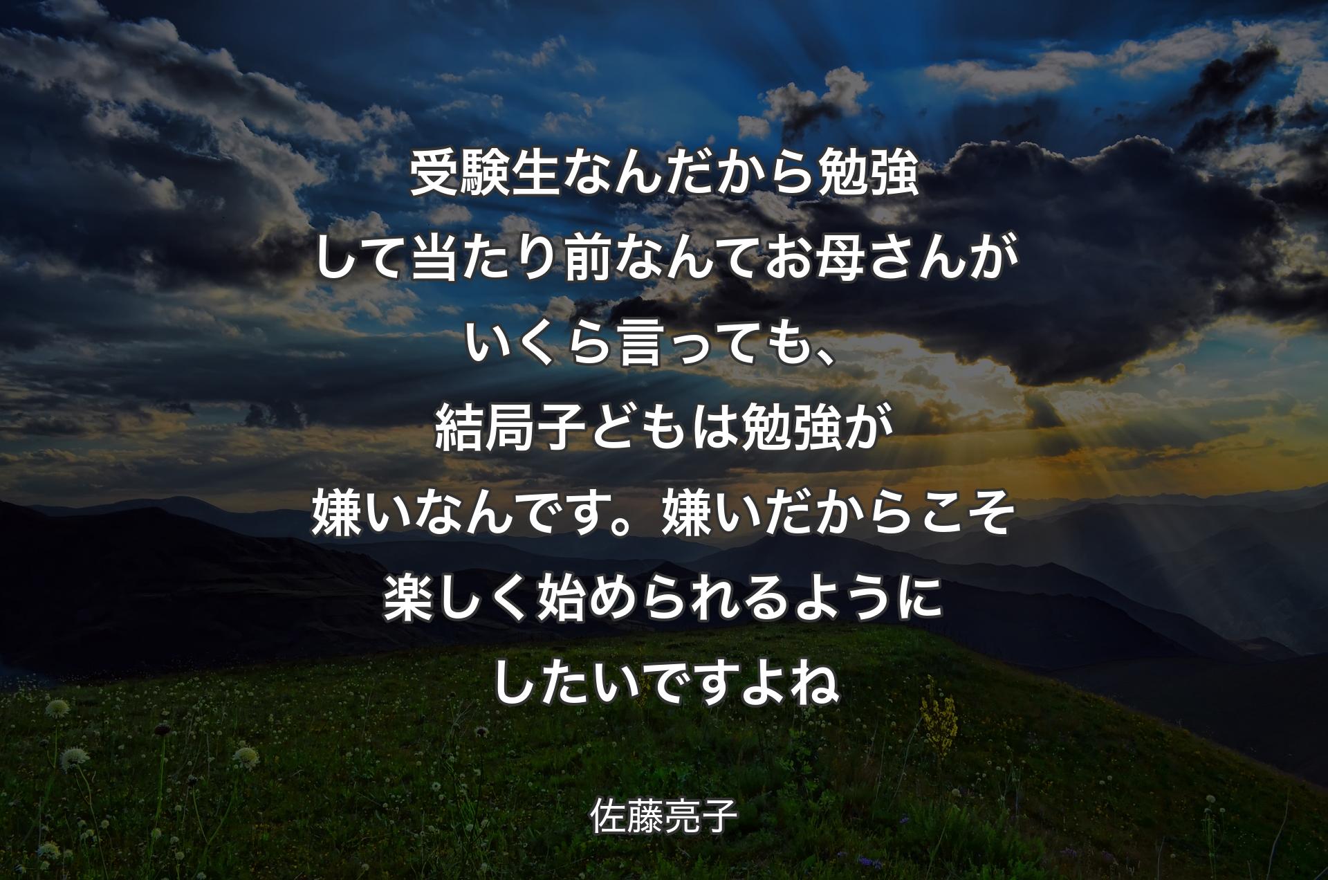 受験生なんだから勉強して当たり前なんてお母さんがいくら言っても、結局子どもは勉強が嫌いなんです。嫌いだからこそ楽しく始められるようにしたいですよね - 佐藤亮子