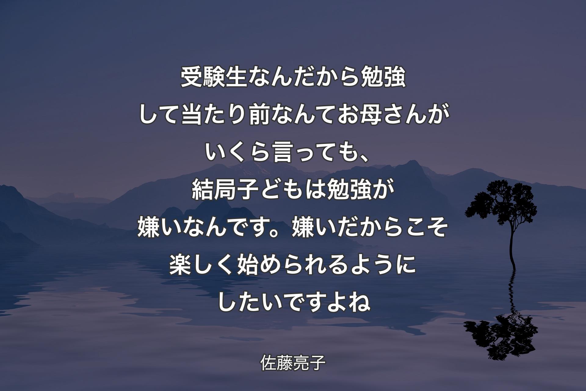 受験生なんだから勉強して当たり前なんてお母さんがいくら言っても、結局子どもは勉強が嫌いなんです。嫌いだからこそ楽しく始められるようにしたいですよね - 佐藤亮子