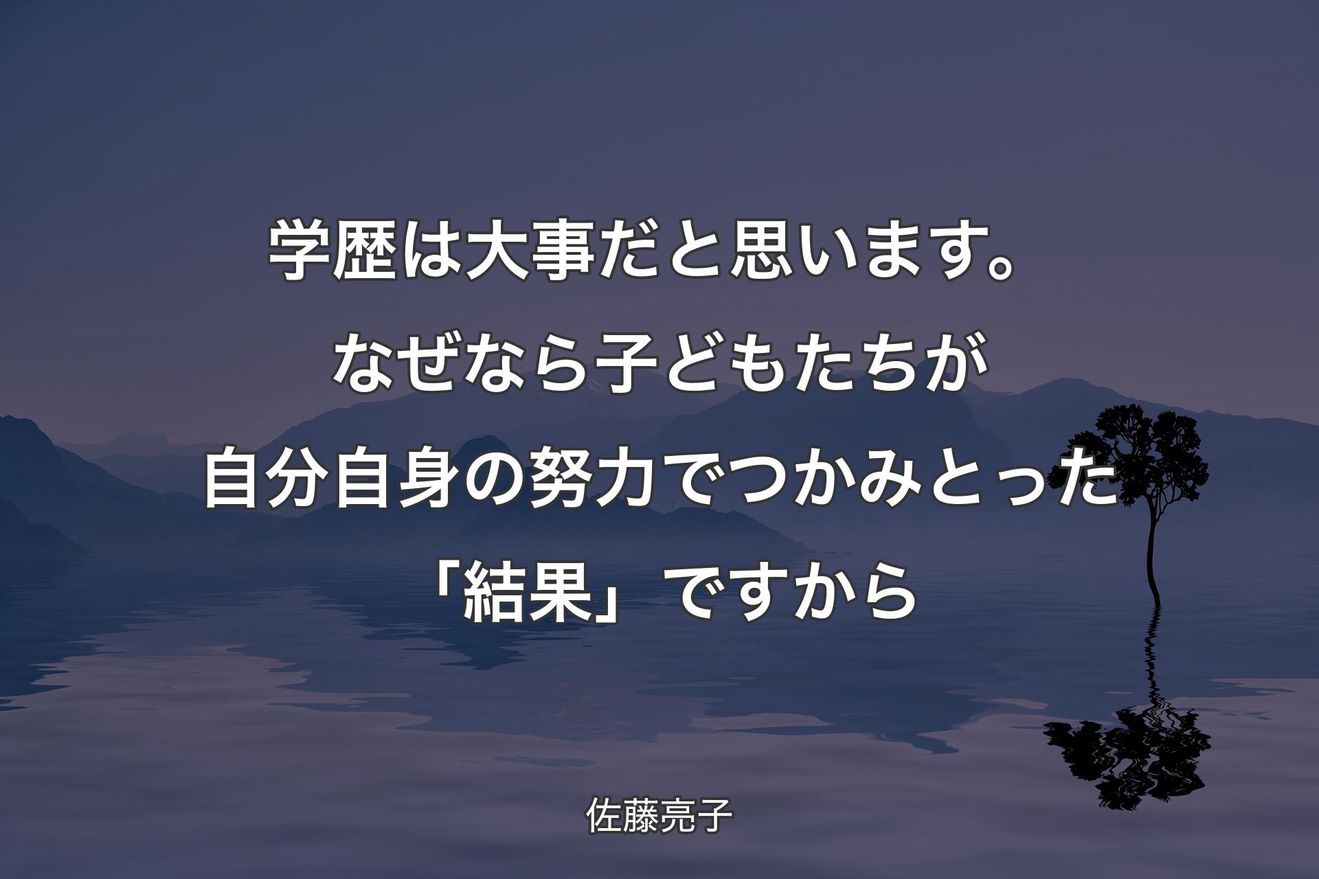 【背景4】学歴は大事だと思います。なぜなら子どもたちが自分自身の努力でつかみとった「結果」ですから - 佐藤亮子