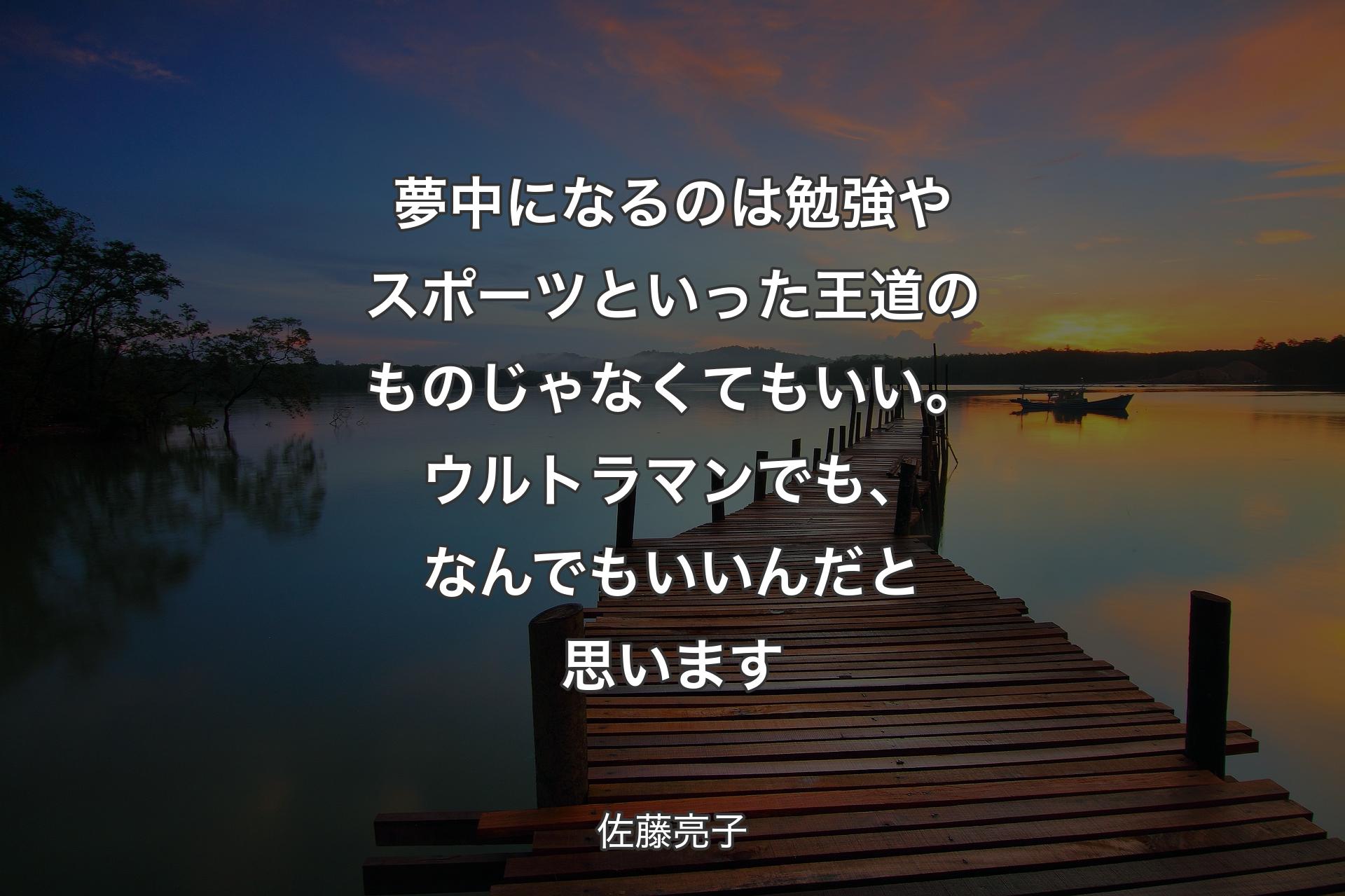 【背景3】夢中になるのは勉強やスポーツといった王道のものじゃなくてもいい。ウルトラマンでも、なんでもいいんだと思います - 佐藤亮子