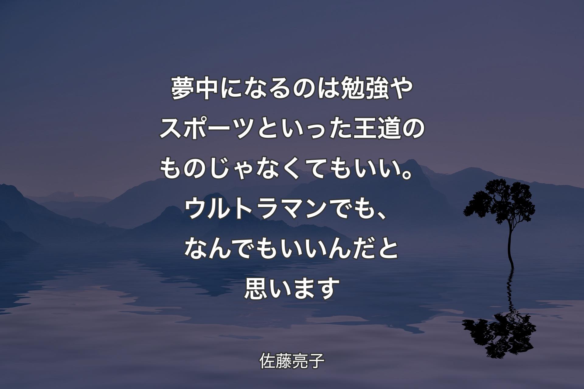 【背景4】夢中になるのは勉強やスポーツといった王道のものじゃなくてもいい。ウルトラマンでも、なんでもいいんだと思います - 佐藤亮子