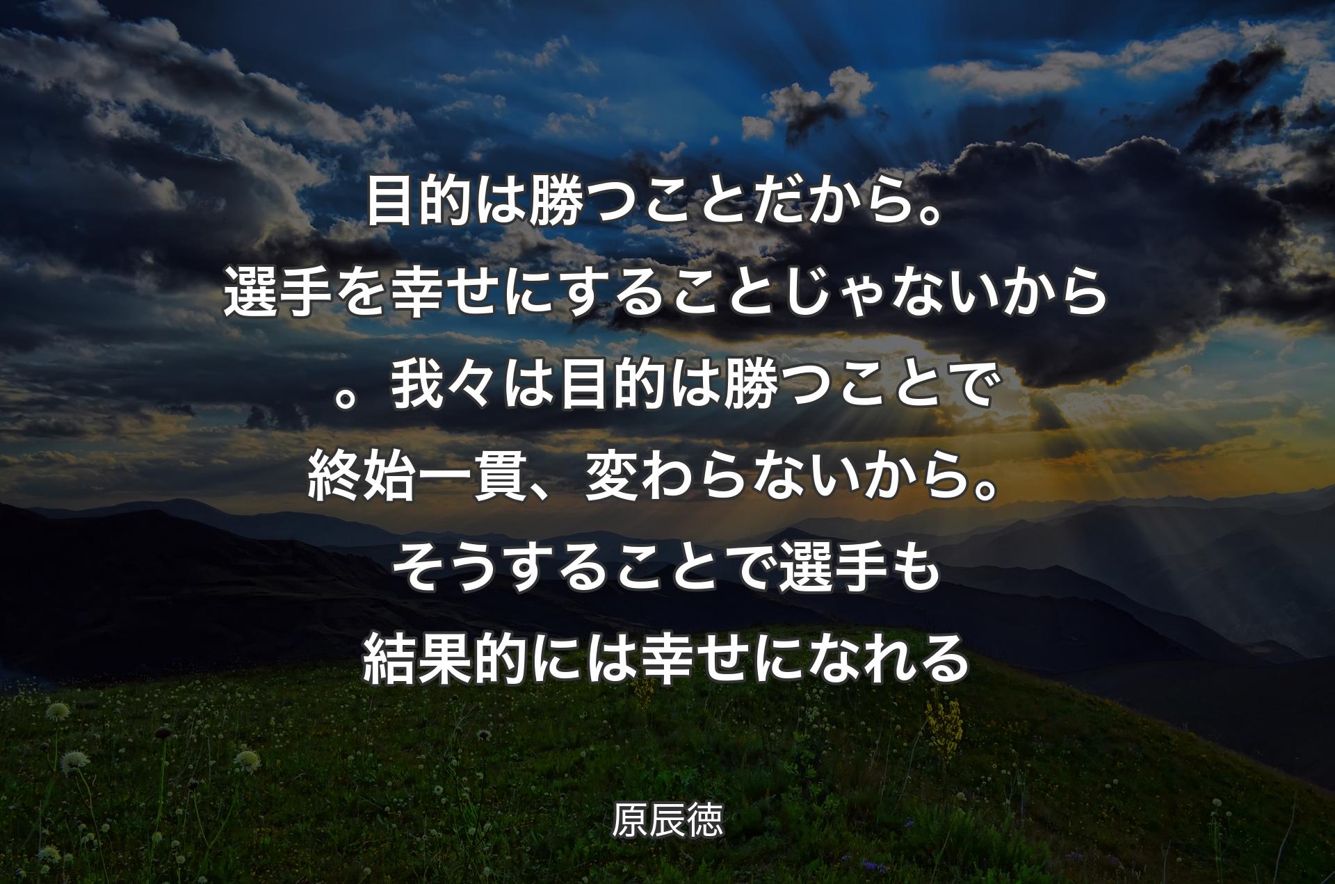 目的は勝つことだから。選手を幸せにすることじゃないから。我々は目的は勝つことで終始一貫、変わらないから。そうすることで選手も結果的には幸せになれる - 原辰徳