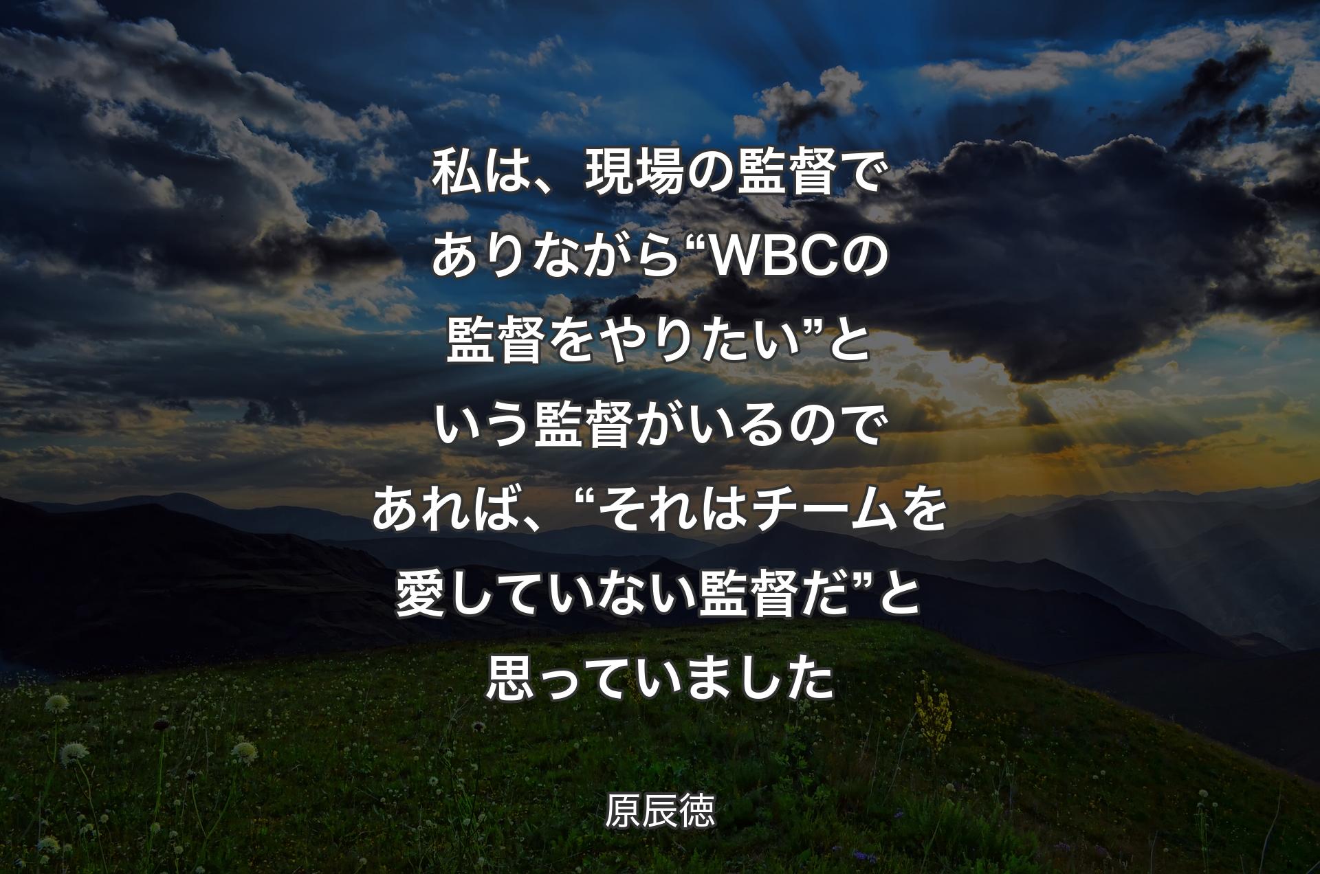 私は、現場の監督でありながら“WBCの監督をやりたい”という監督がいるのであれば、“それはチームを愛していない監督だ”と思っていました - 原辰徳