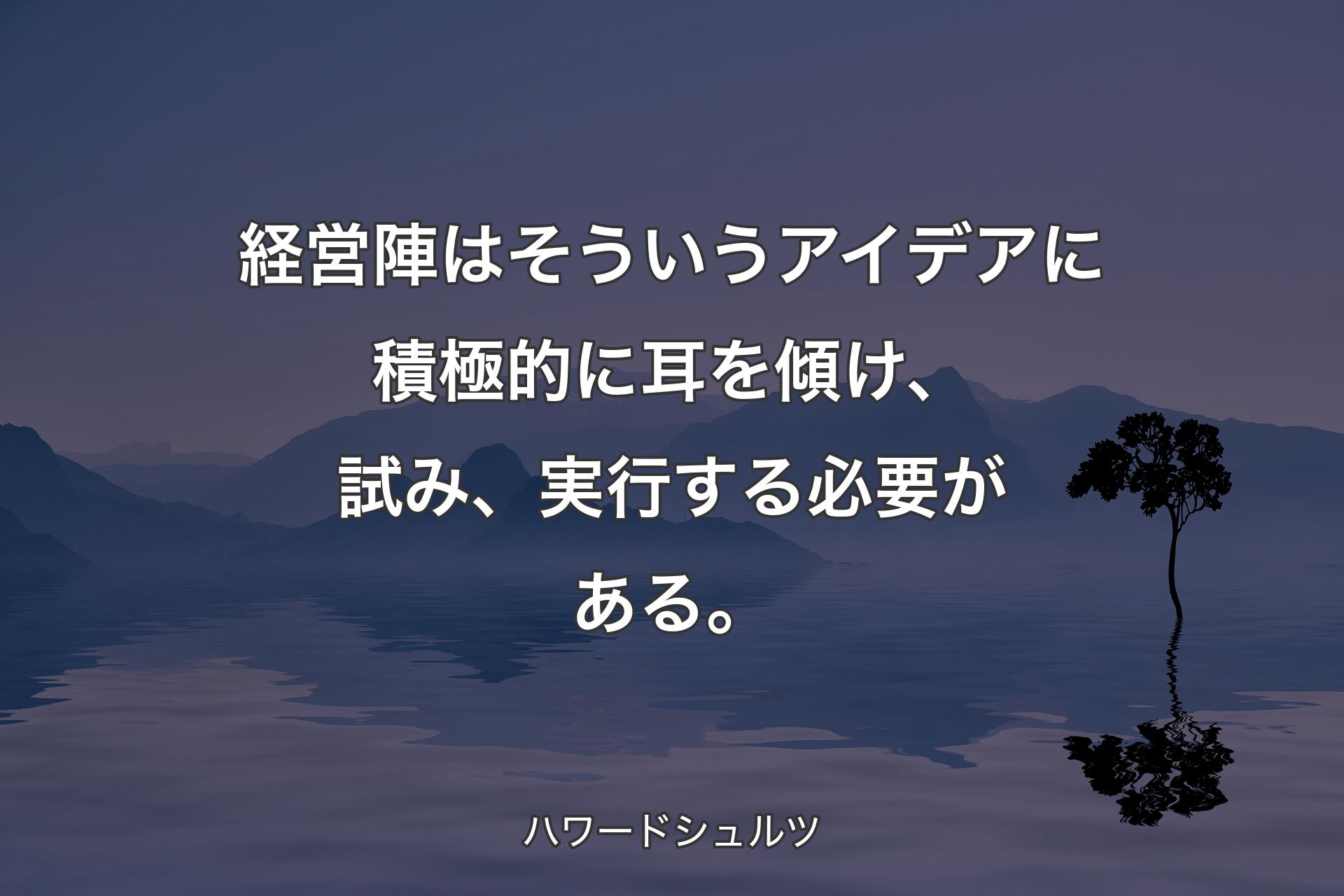 経営陣はそういうアイデアに積極的に耳を傾け、試み、実行する必要がある。 - ハワードシュルツ