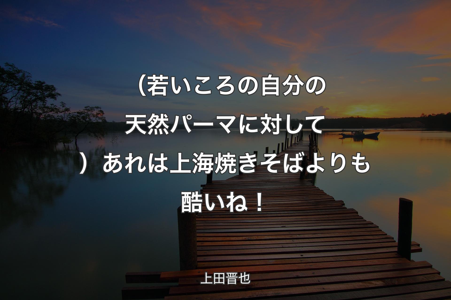 【背景3】（若いころの自分の天然パーマに対して）あれは上海焼きそばよりも酷いね！ - 上田晋也