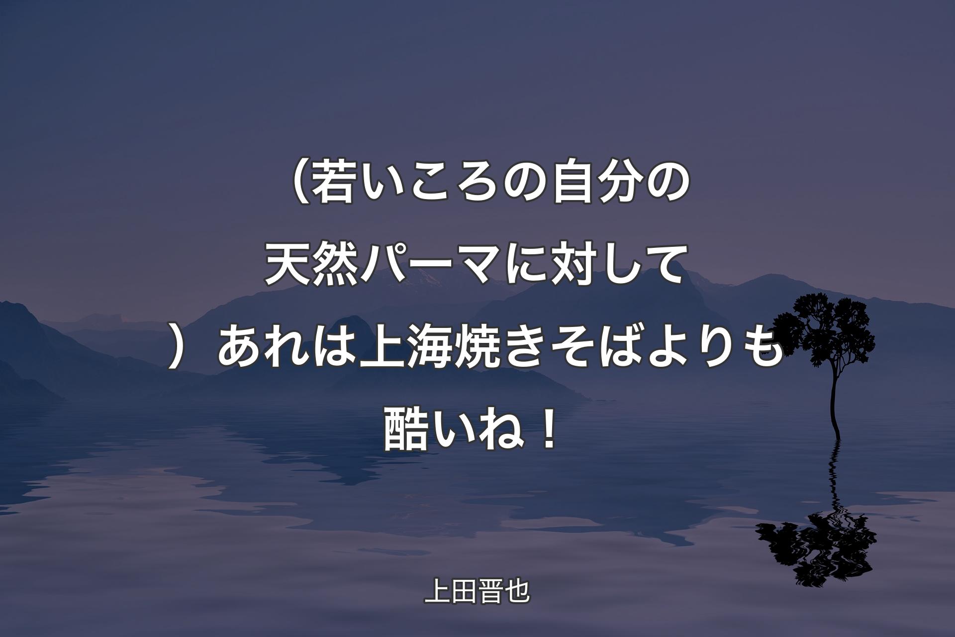 �【背景4】（若いころの自分の天然パーマに対して）あれは上海焼きそばよりも酷いね！ - 上田晋也