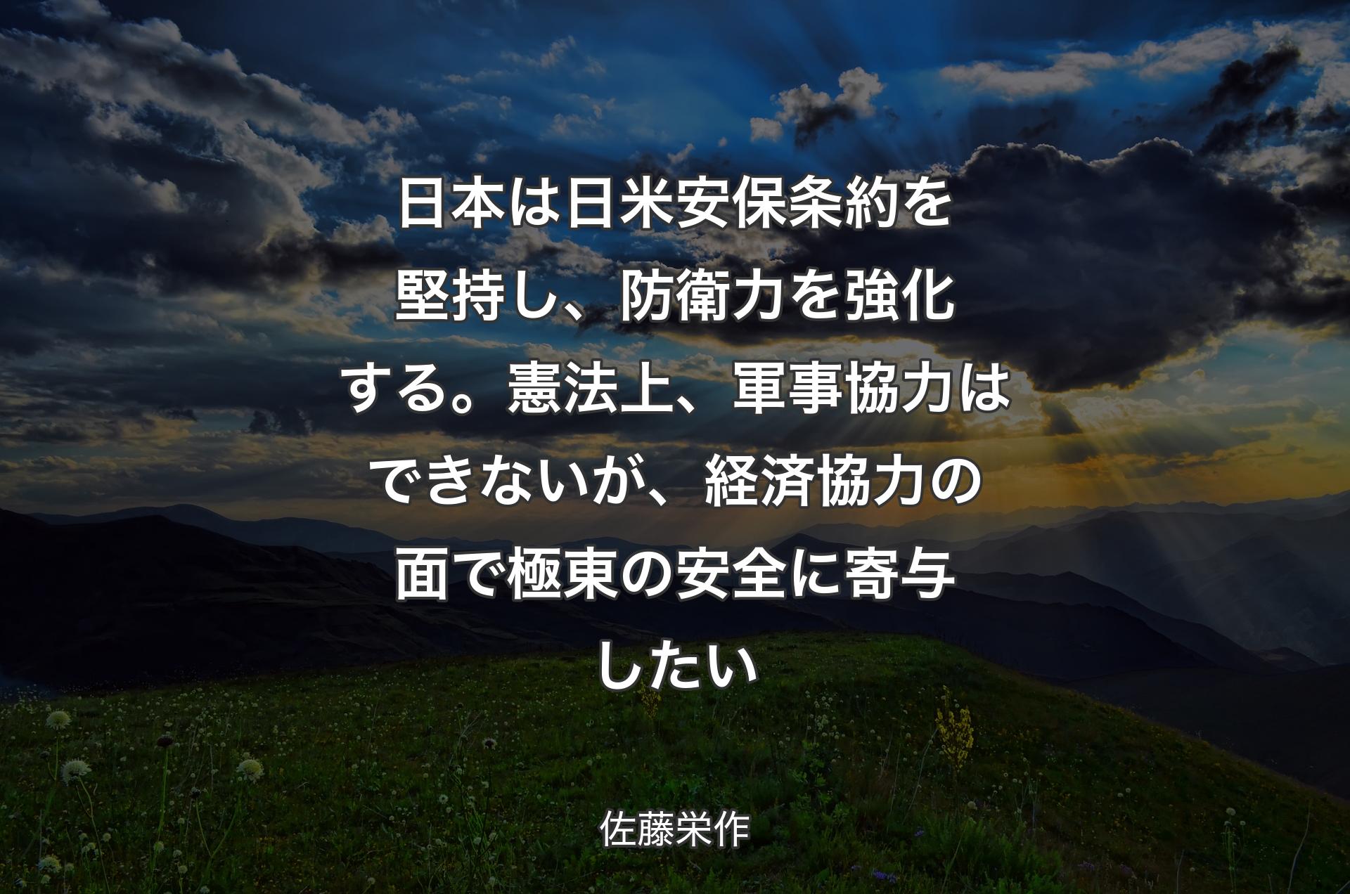 日本は日米安保条約を堅持し、防衛力を強化する。憲法上、軍事協力はできないが、経済協力の面で極東の安全に寄与したい - 佐藤栄作