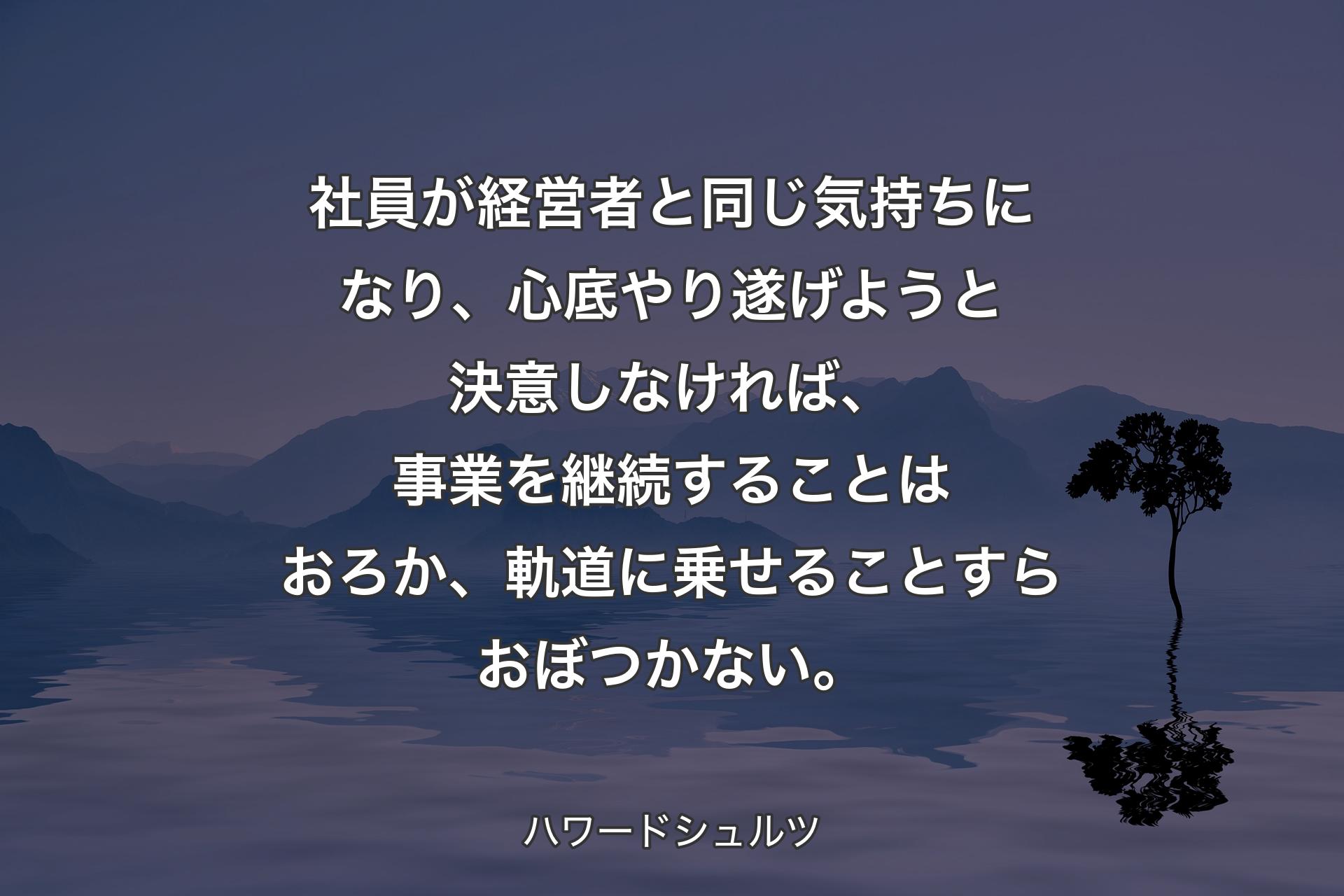 社員が経営者と同じ気持ちになり、心底やり遂げようと決意しなければ、事業を継続することはおろか、軌道に乗せることすらおぼつかない。 - ハワードシュルツ