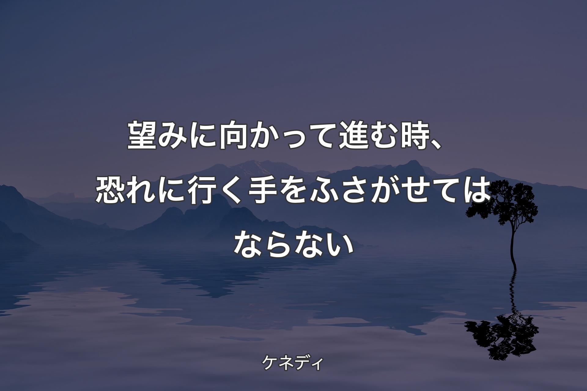 望みに向かって進む時、恐れに行く手をふさがせてはならない - ケネディ