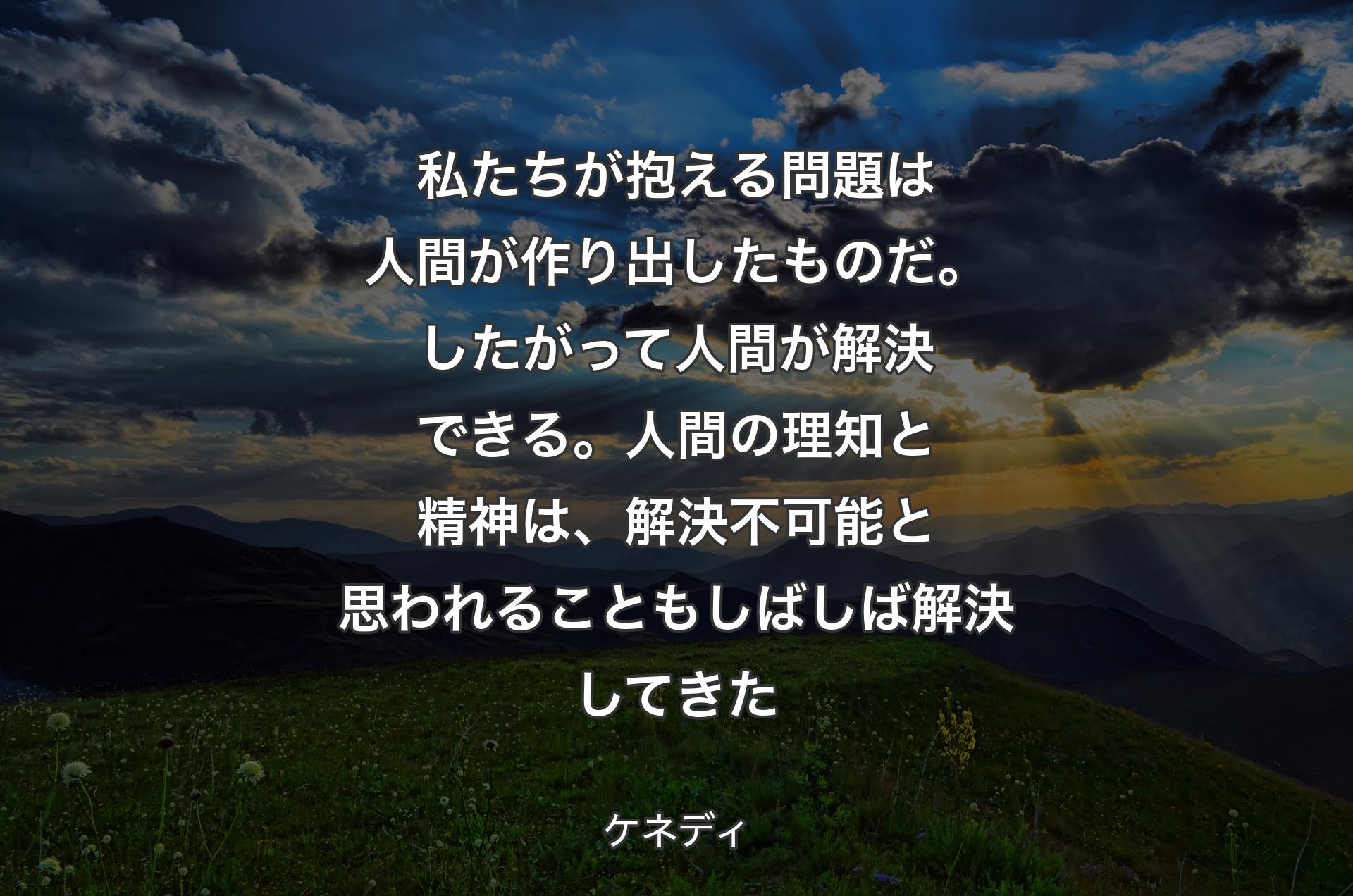 私たちが抱える問題は人間が作り出したものだ。したがって人間が解決できる。人間の理知と精神は、解決不可能と思われることもしばしば解決してきた - ケネディ