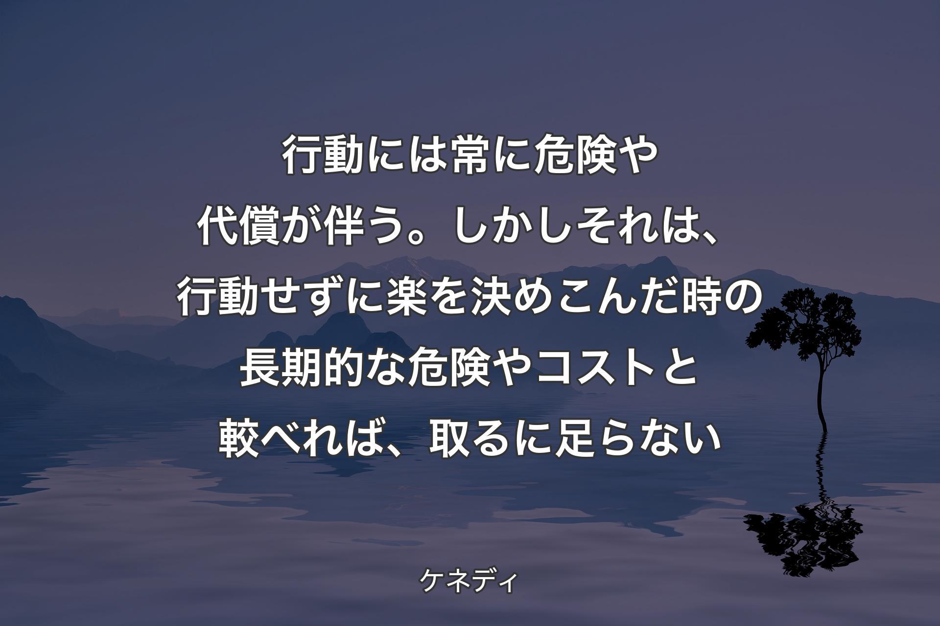 【背景4】行動には常に危険や代償が伴う。しかしそれは、行動せずに楽を決めこんだ時の長期的な危険やコストと較べれば、取るに足らない - ケネディ