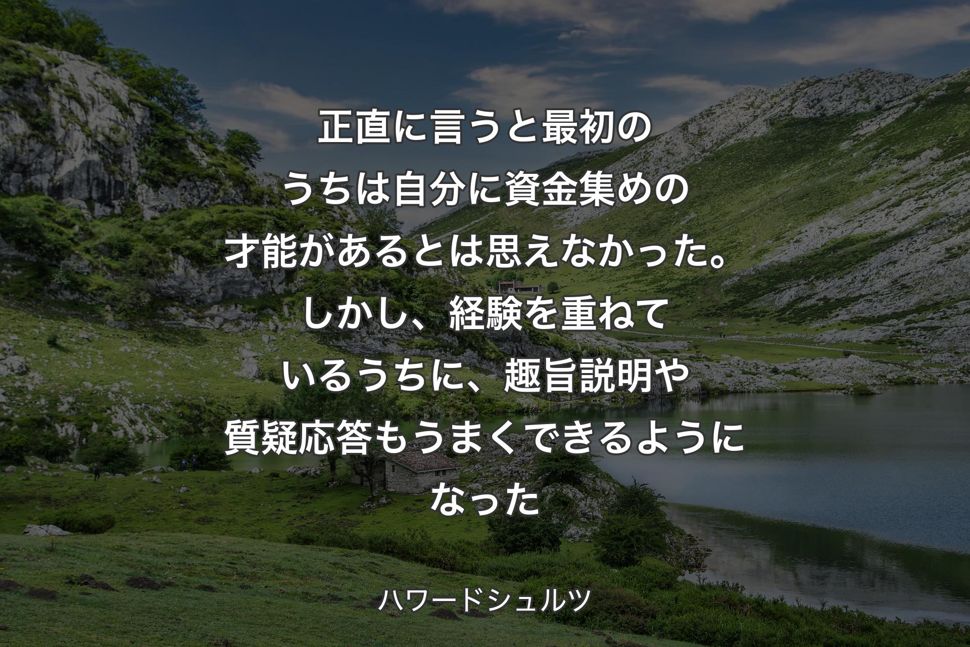 【背景1】正直に言うと最初のうちは自分に資金集めの才能があるとは思えなかった。しかし、経験を重ねているうちに、趣旨説明や質疑応答もうまくできるようになった - ハワードシュルツ