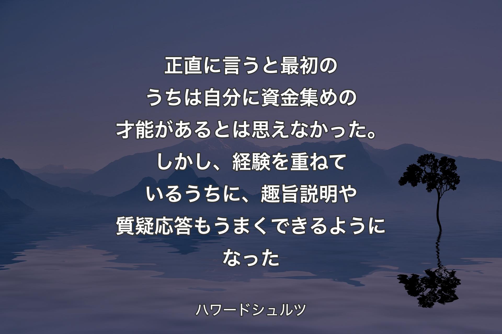 【背景4】正直に言うと最初のうちは自分に資金集めの才能があるとは思えなかった。しかし、経験を重ねているうちに、趣旨説明や質疑応答もうまくできるようになった - ハワードシュルツ