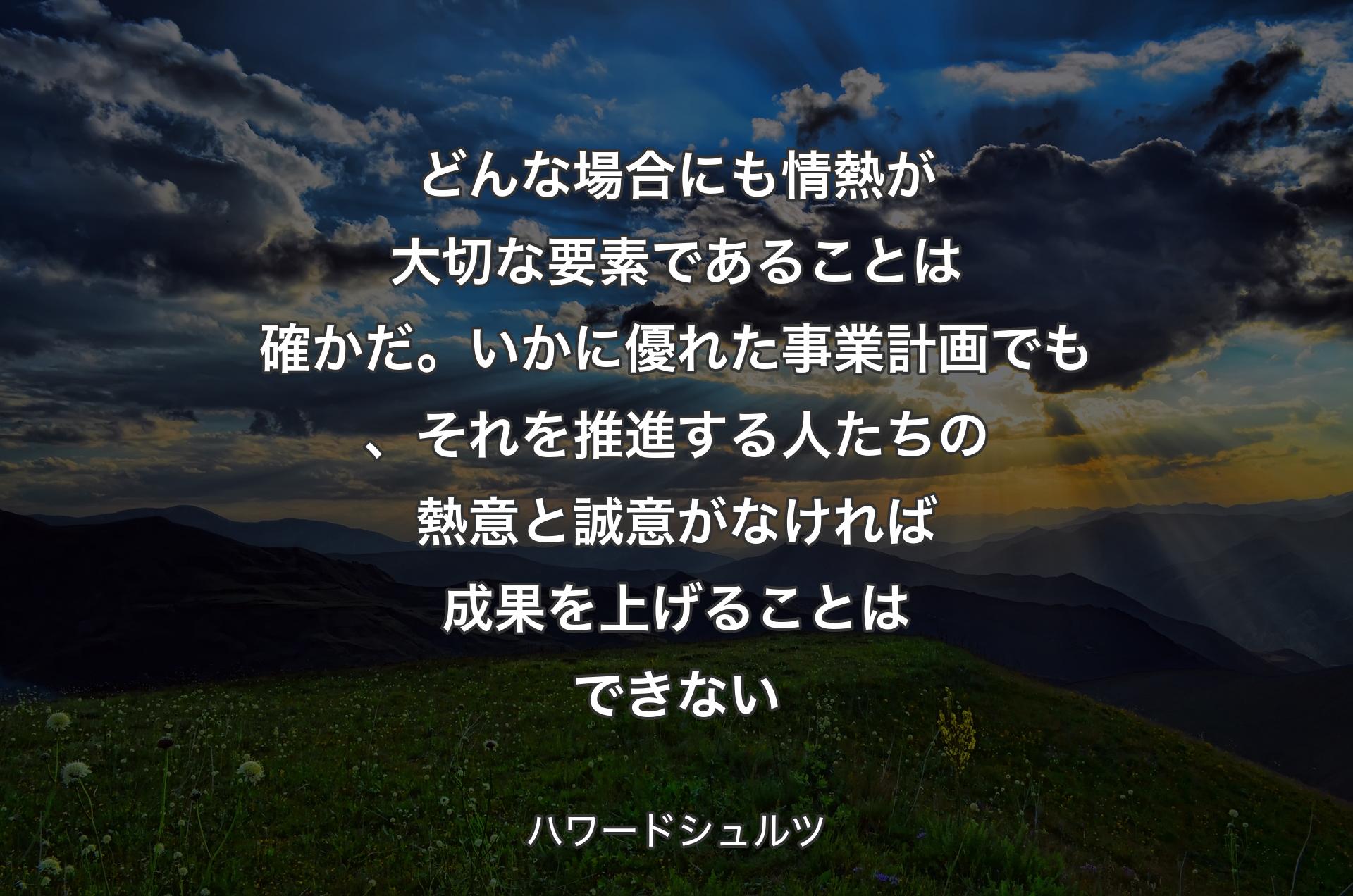 どんな場合にも情熱が大切な要素であることは確かだ。いかに優れた事業計画でも、それを推進する人たちの熱意と誠意がなければ成果を上げることはできない - ハワードシュルツ