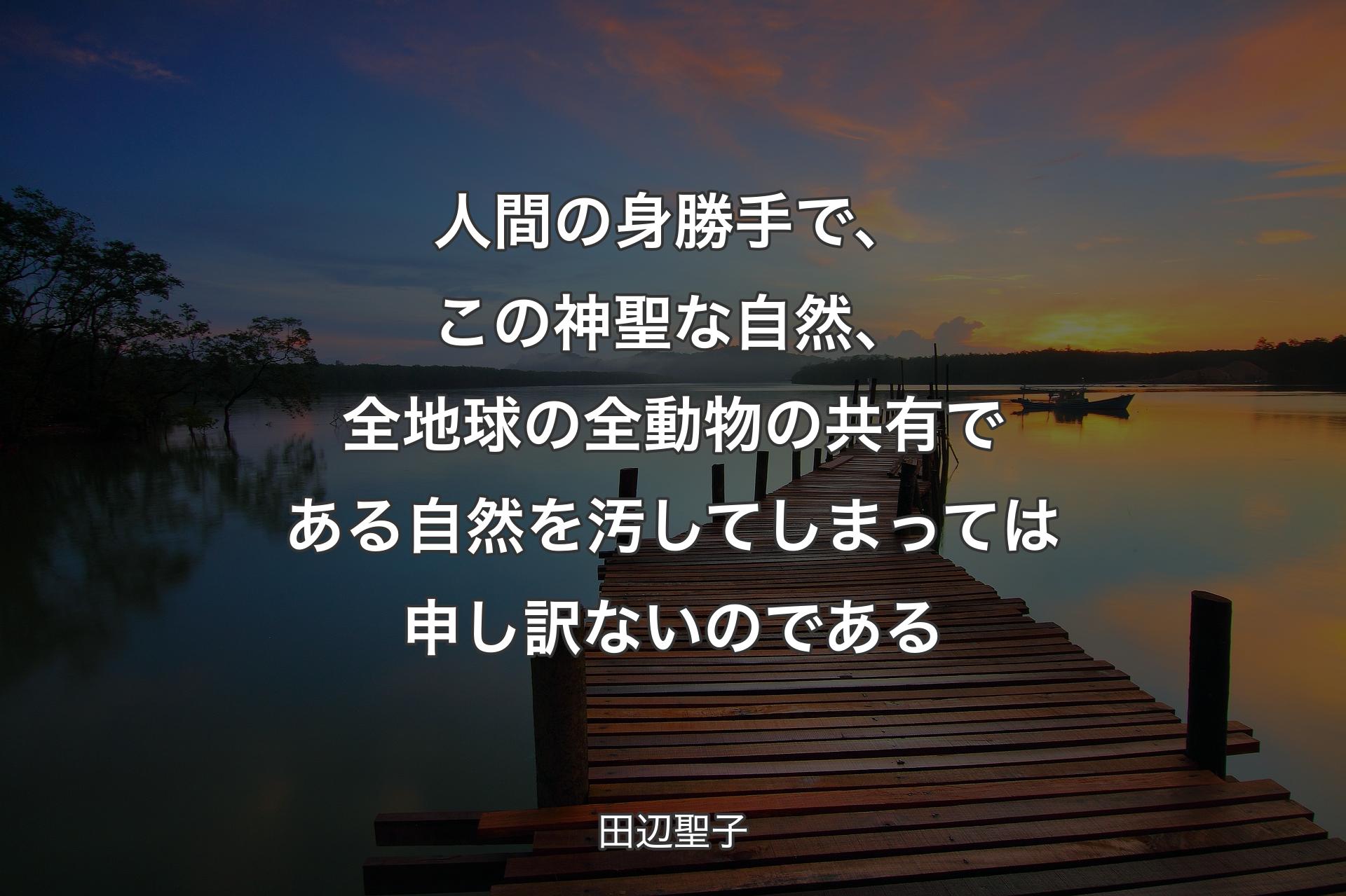 人間の身勝手で、この神聖な自然、全地球の全動物の共有である自然を汚してしまっては申し訳ないのである - 田辺聖子