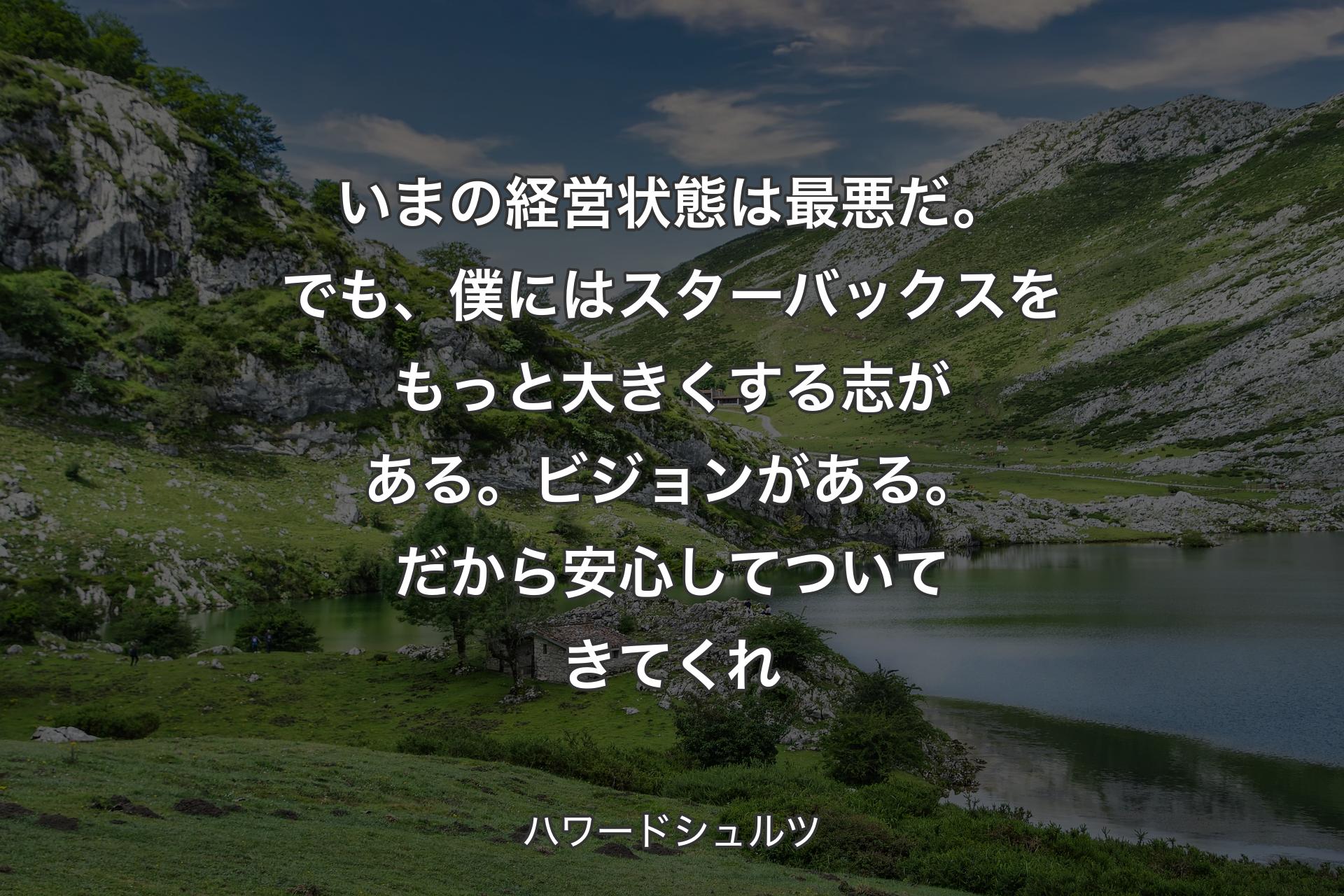 いまの経営状態は最悪だ。でも、僕にはスターバックスをもっと大きくする志がある。ビジョンがある。だから安心してついてきてくれ - ハワードシュルツ