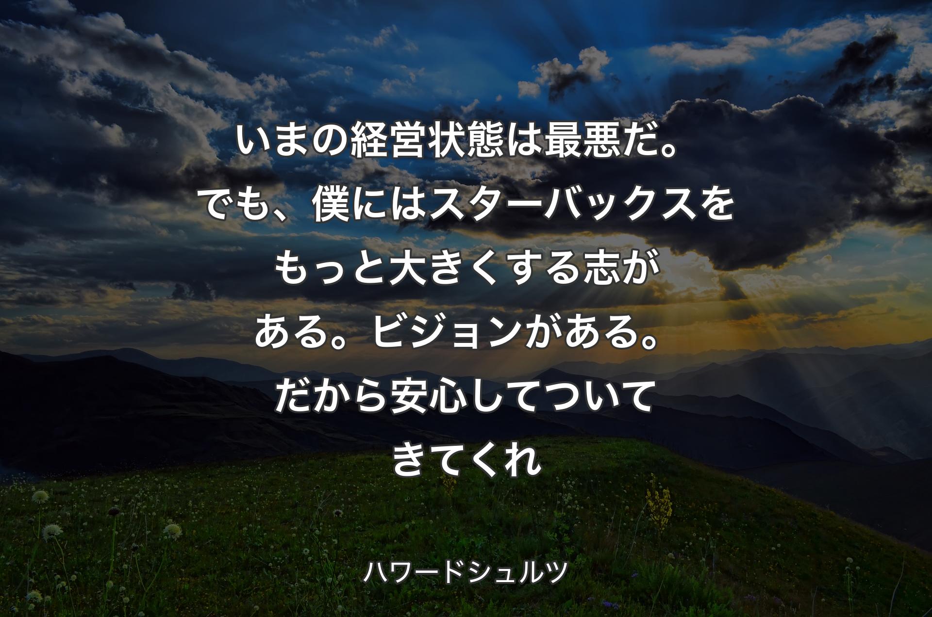 いまの経営状態は最悪だ。でも、僕にはスターバックスをもっと大きくする志がある。ビジョンがある。だから安心してついてきてくれ - ハワードシュルツ