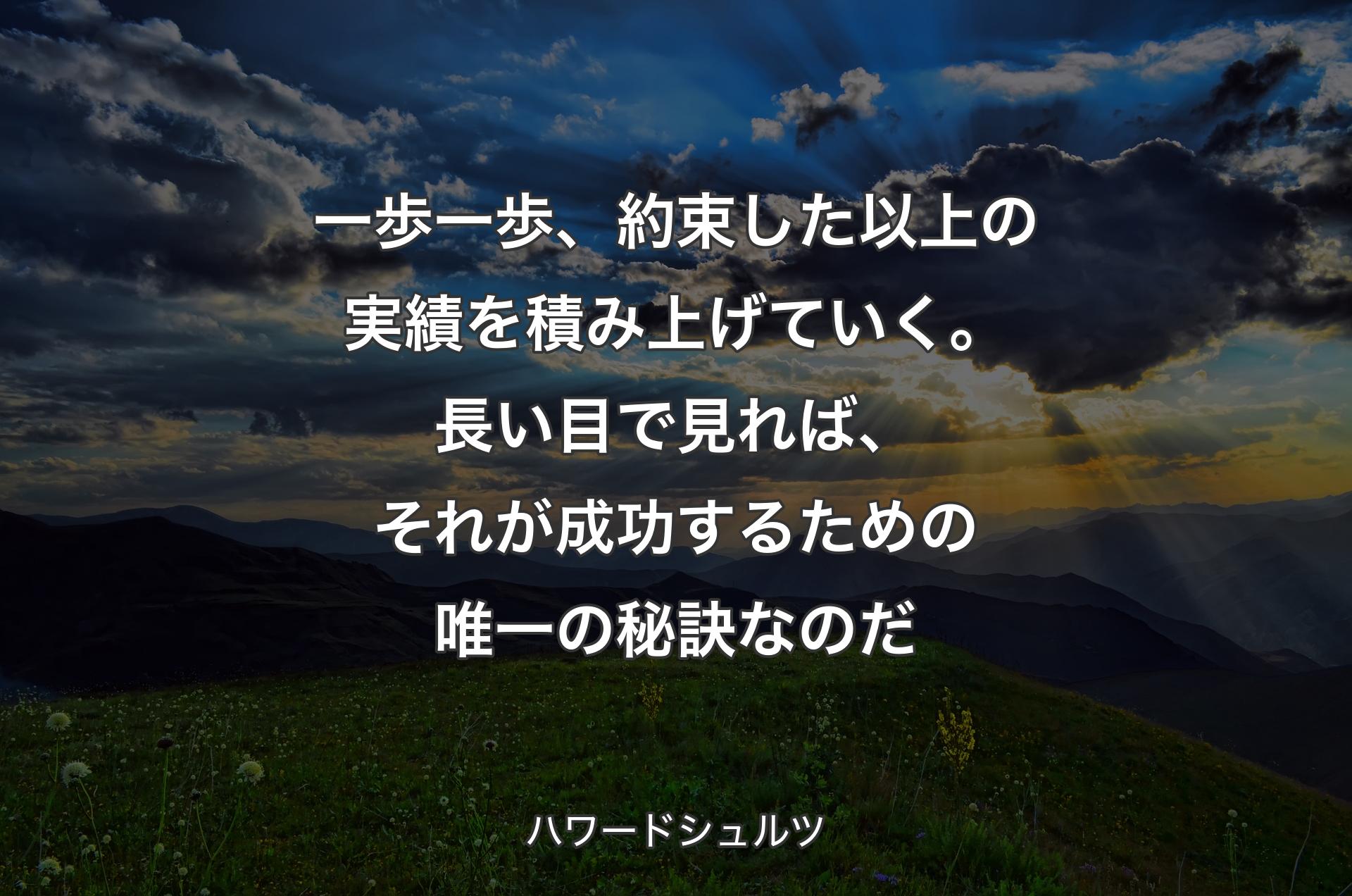 一歩一歩、約束した以上の実績を積み上げていく。長い目で見れば、それが成功するための唯一の秘訣なのだ - ハワードシュルツ