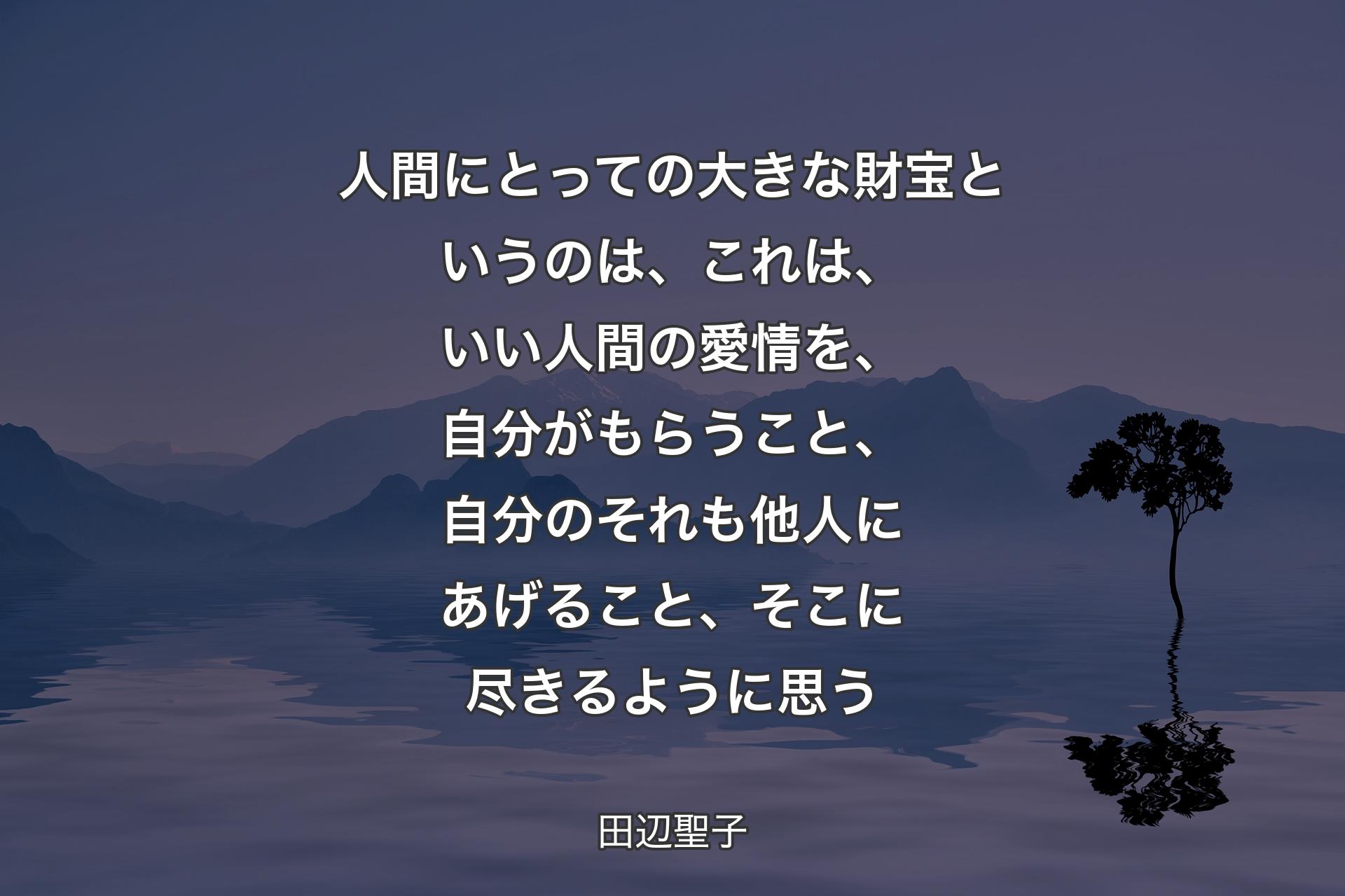 【背景4】人間にとっての大きな財宝というのは、これは、いい人間の愛情を、自分がもらうこと、自分のそれも他人にあげること、そこに尽きるように思う - 田辺聖子