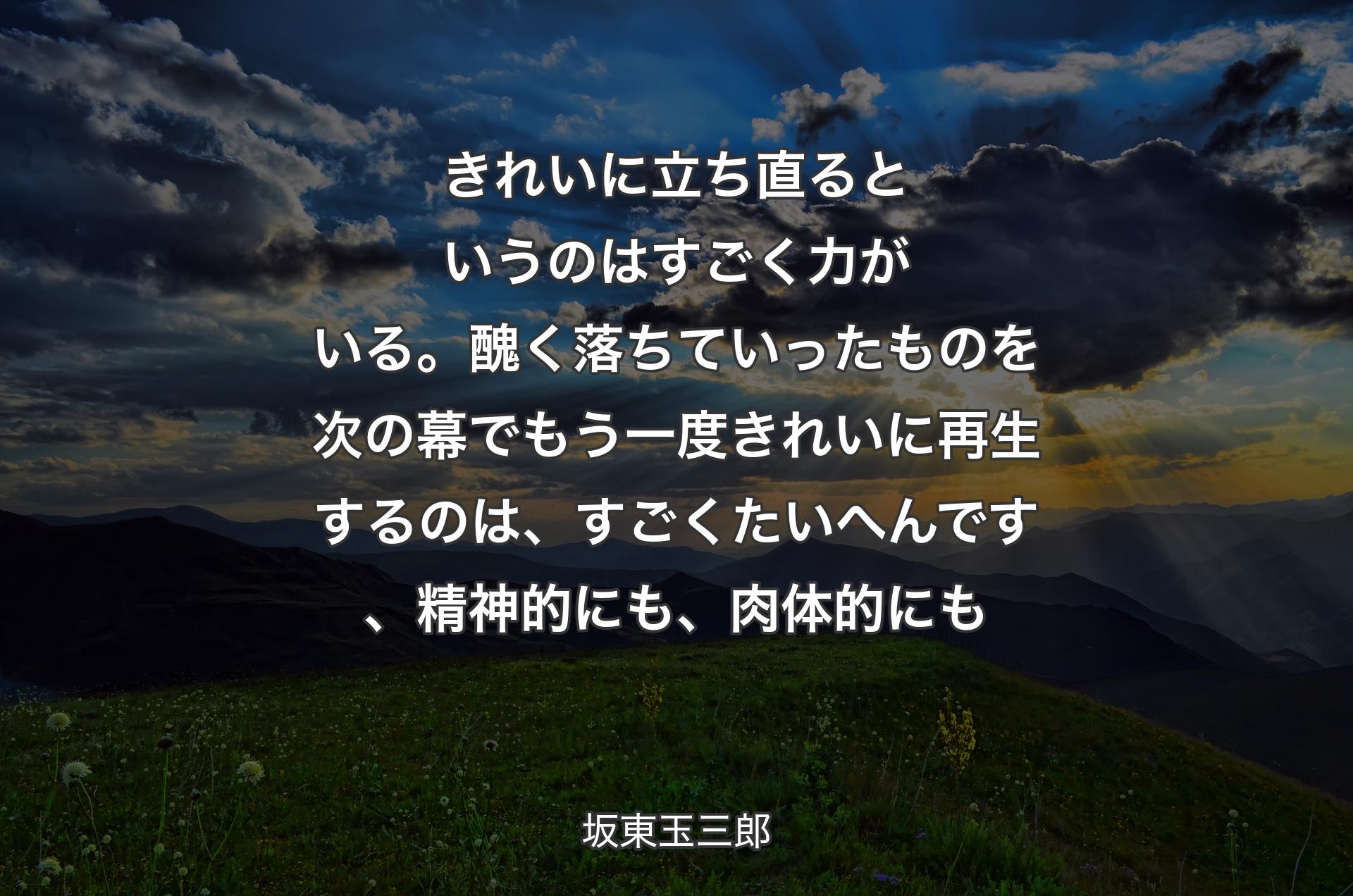 きれいに立ち直るというのはすごく力がいる。醜く落ちていったものを次の幕でもう一度きれいに再生するのは、すごくたいへんです、精神的にも、肉体的にも - 坂東玉三郎