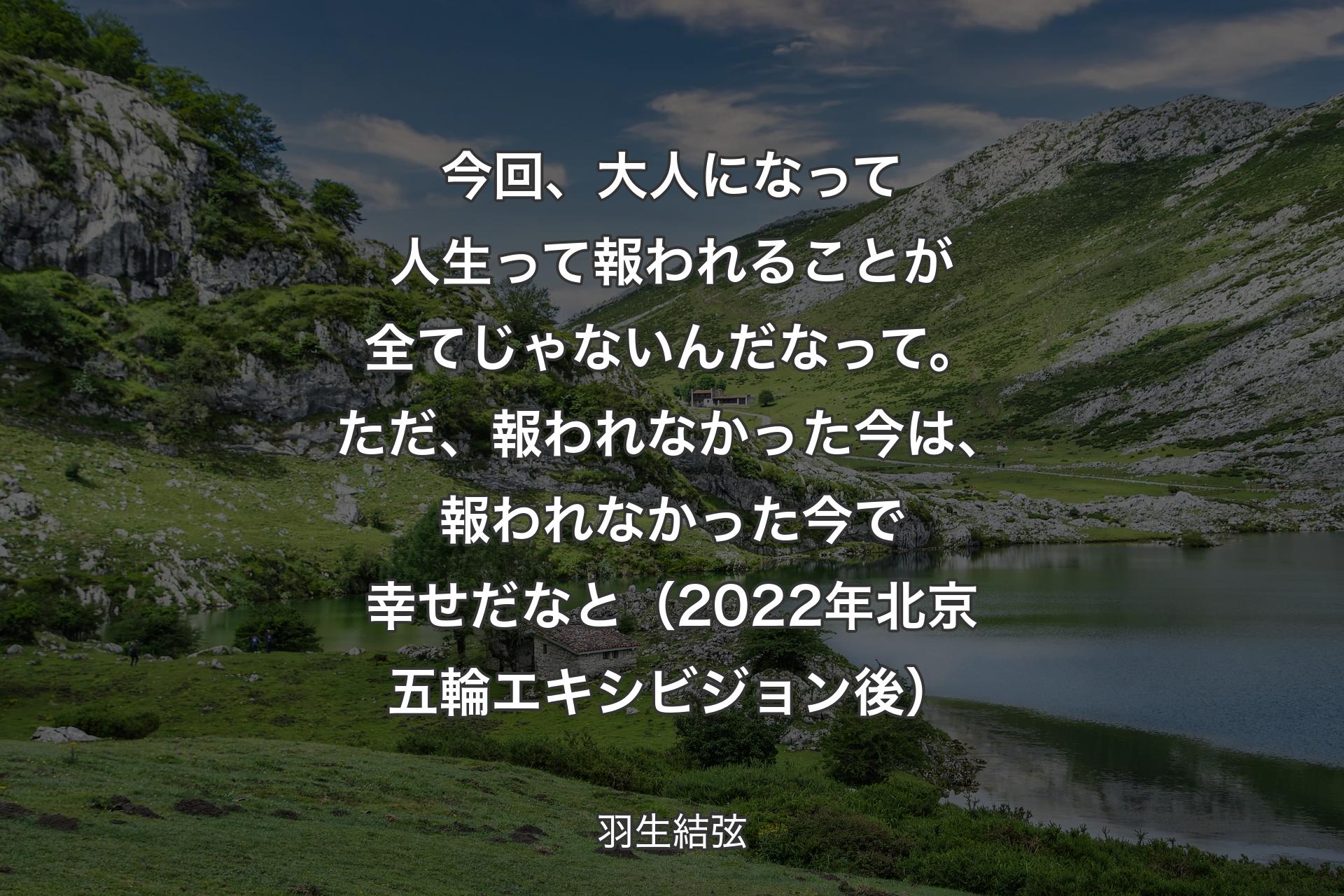 【背景1】今回、大人になって人生って報われることが全てじゃないんだなって。ただ、報われなかった今は、報われなかった今で幸せだなと（2022年北京五輪エキシビジョン後） - 羽生結弦