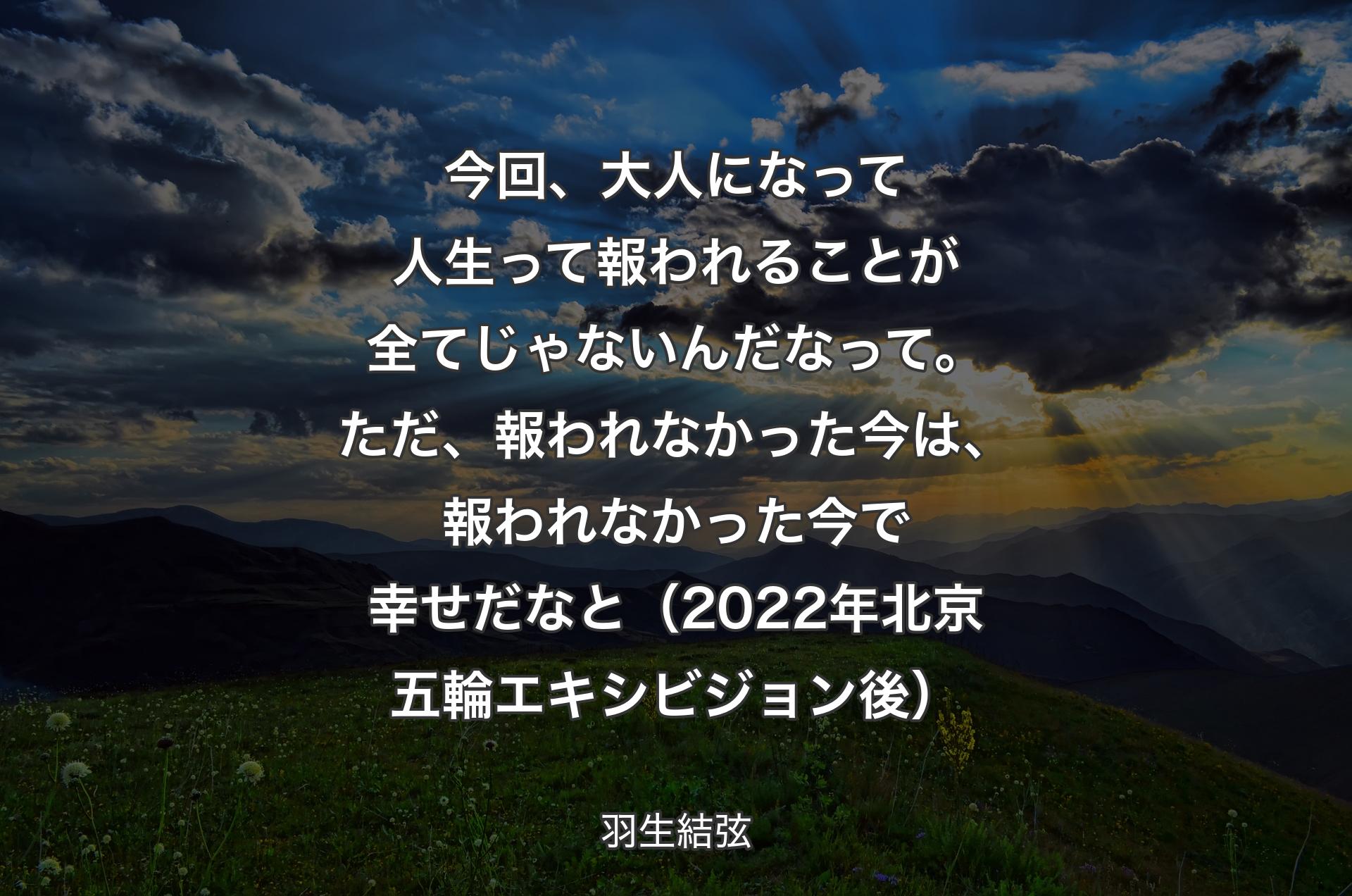 今回、大人になって人生って報われることが全てじゃないんだなって。ただ、報われなかった今は、報われなかった今で幸せだなと（2022年北京五輪エキシビジョン後） - 羽生結弦