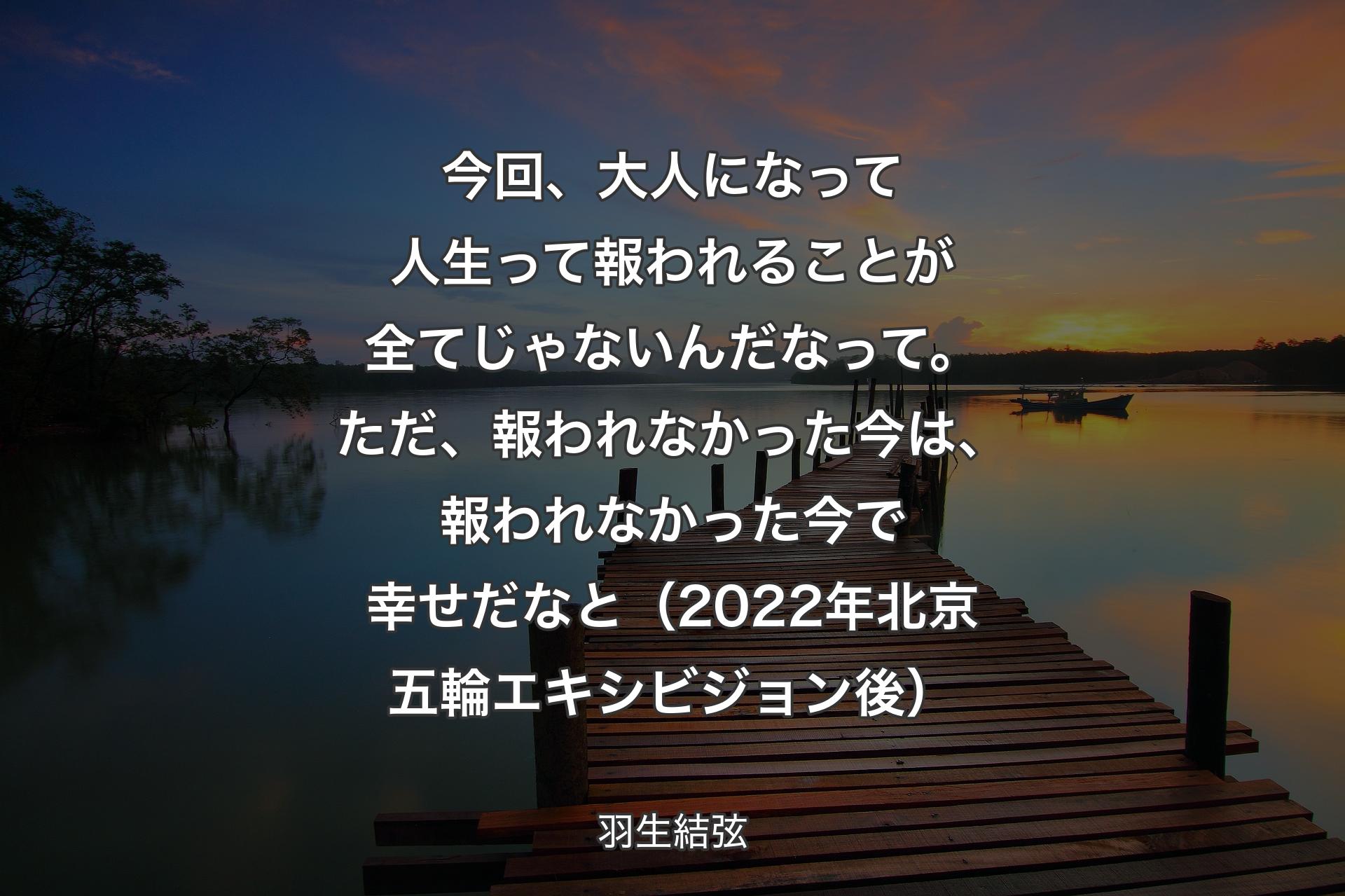 【背景3】今回、大人になって人生って報われることが全てじゃないんだなって。ただ、報われなかった今は、報われなかった今で幸せだなと（2022年北京五輪エキシビジョン後） - 羽生結弦