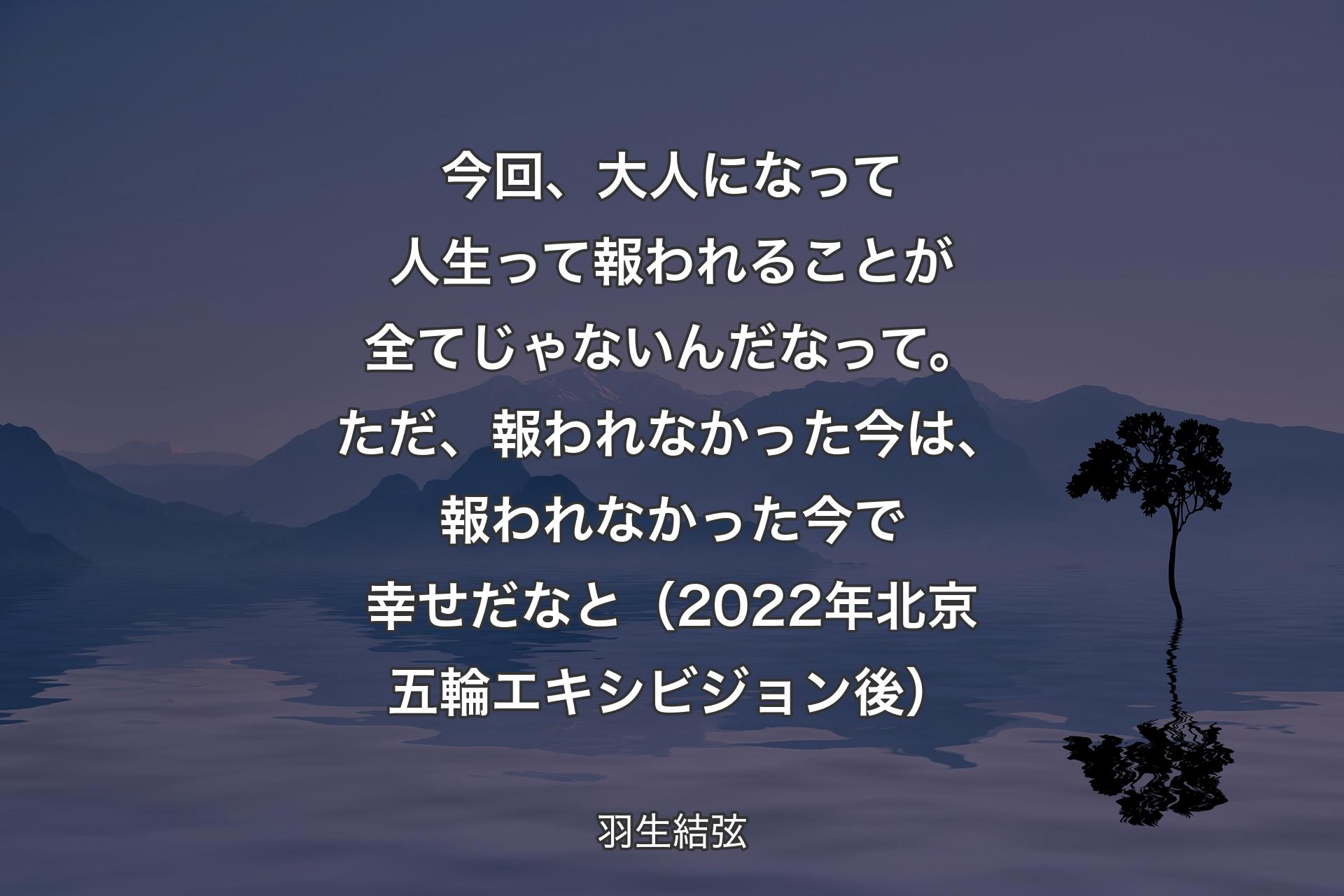 今回��、大人になって人生って報われることが全てじゃないんだなって。ただ、報われなかった今は、報われなかった今で幸せだなと（2022年北京五輪エキシビジョン後） - 羽生結弦