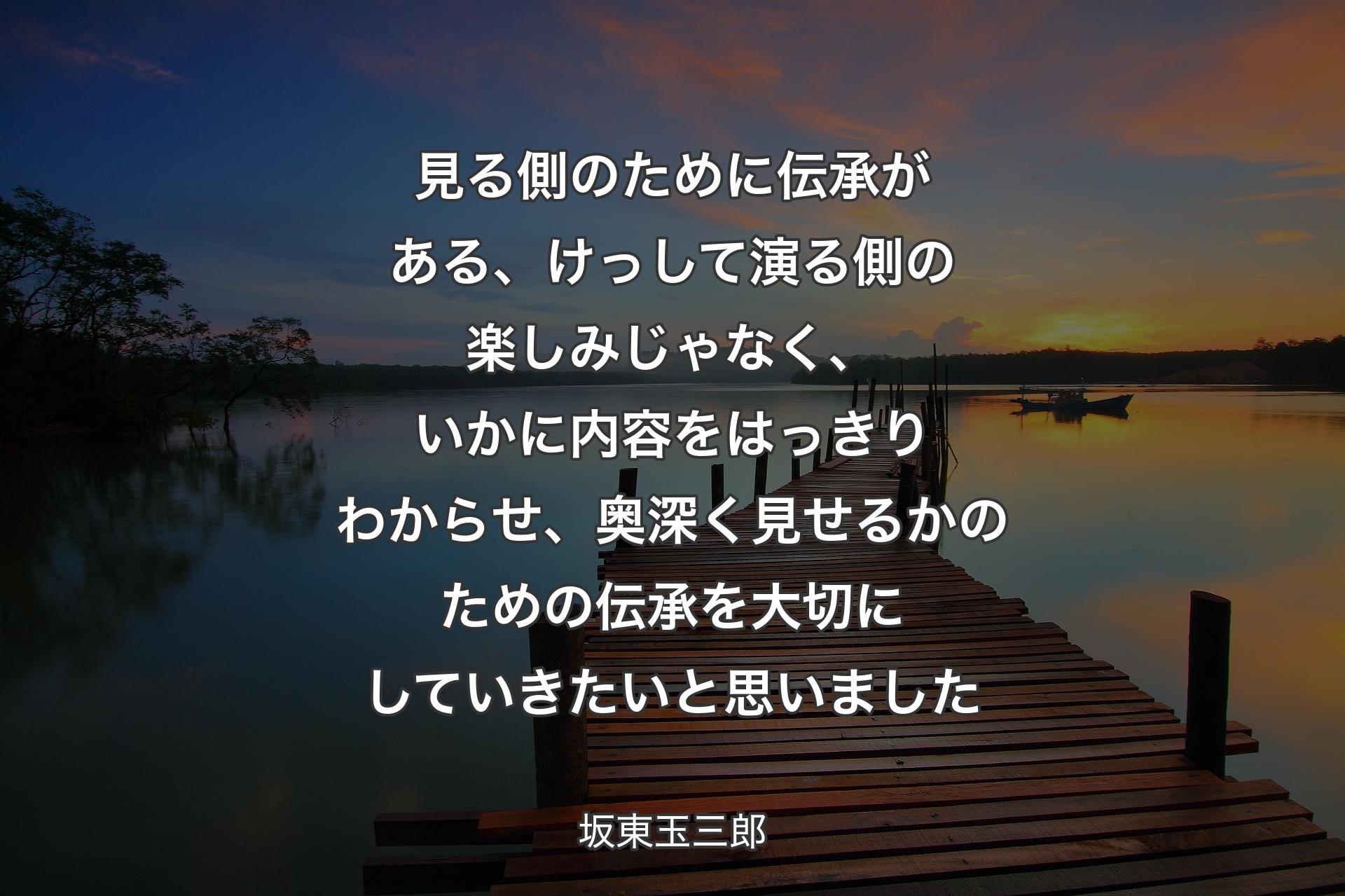 【背景3】見る側のために伝承がある、けっして演る側の楽しみじゃなく、いかに内容をはっきりわからせ、奥深く見せるかのための伝承を大切にしていきたいと思いました - 坂東玉三郎