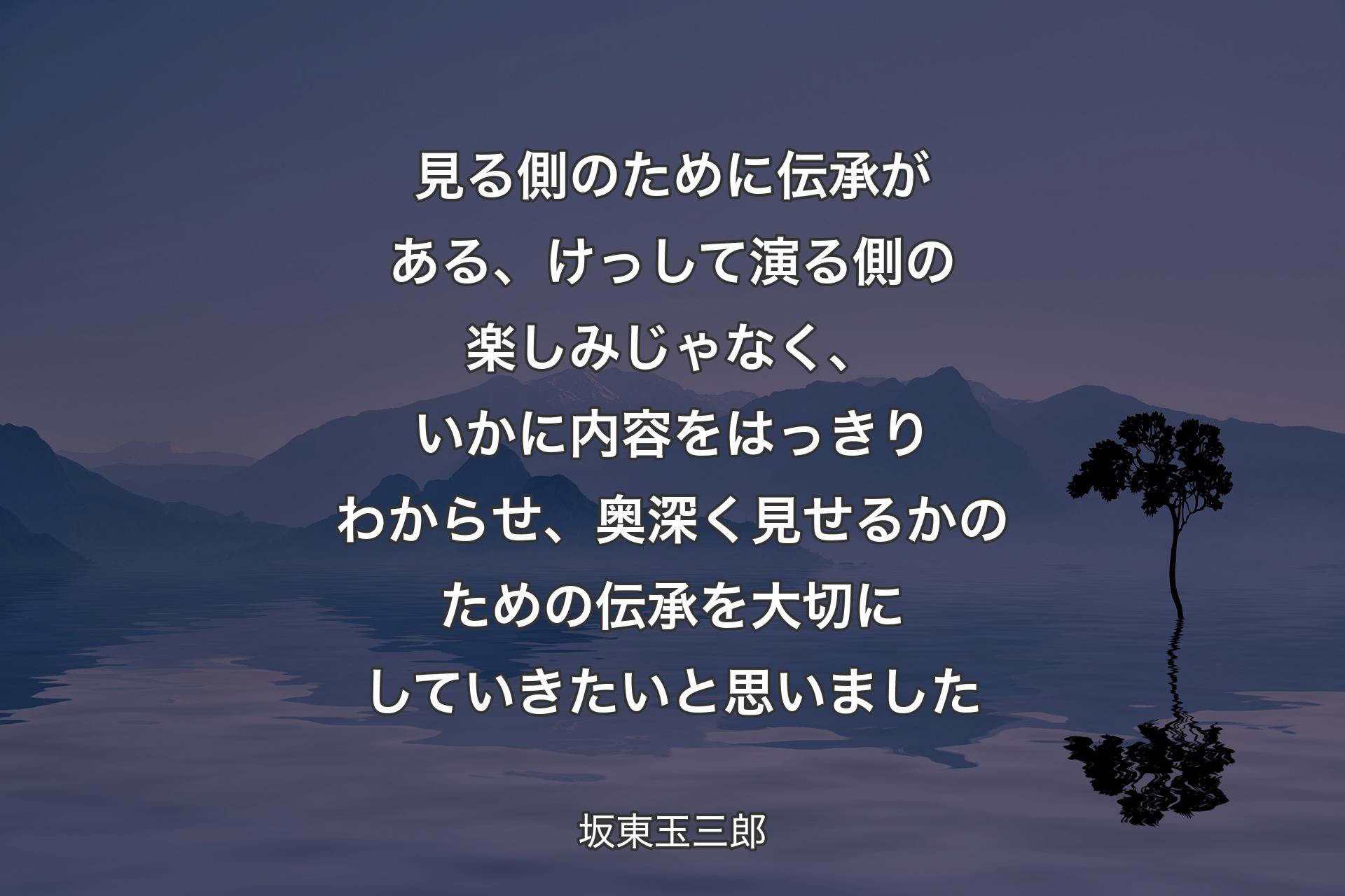 見る側のために伝承がある、けっして演る側の楽しみじゃなく、いかに内容をはっきりわからせ、奥深く見せるかのための伝承を大切にしていきたいと思いました - 坂東玉三郎