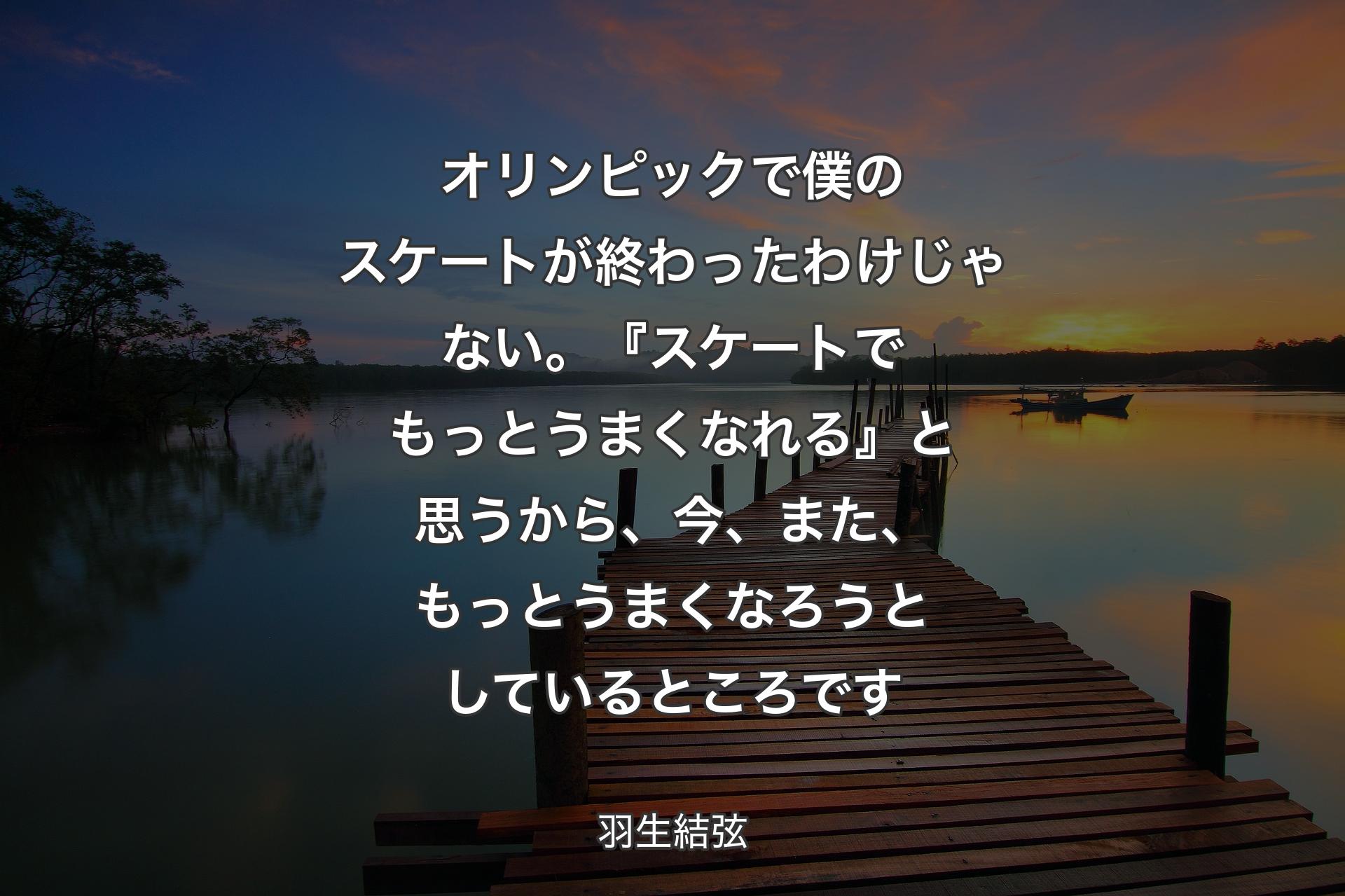 【背景3】オリンピックで僕のスケートが終わったわけじゃない。『スケートでもっとうまくなれる』と思うから、今、また、もっとうまくなろうとしているところです - 羽生結弦