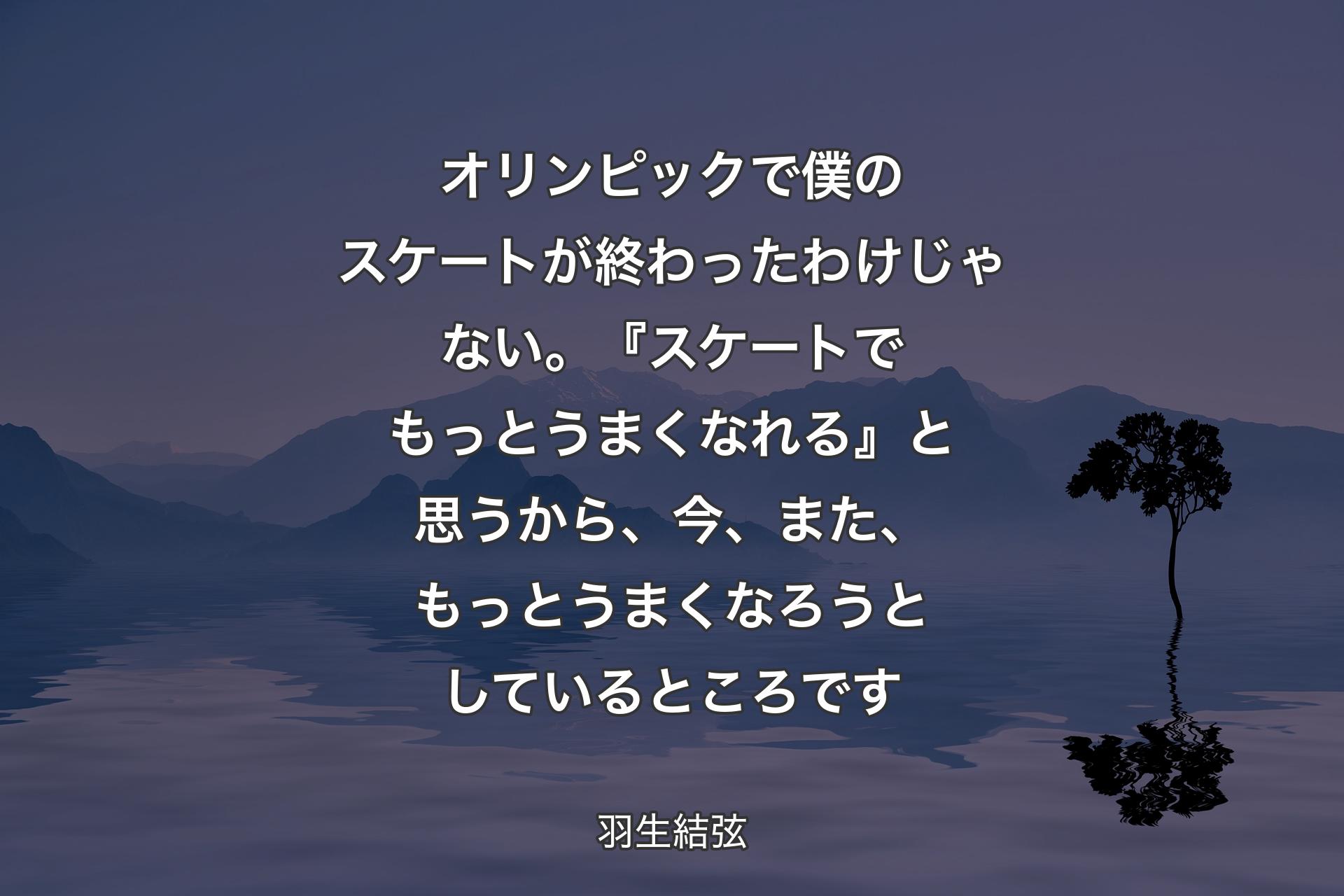 【背景4】オリンピックで僕のスケートが終わったわけじゃない。『スケートでもっとうまくなれる』と思うから、今、また、もっとうまくなろうとしているところです - 羽生結弦