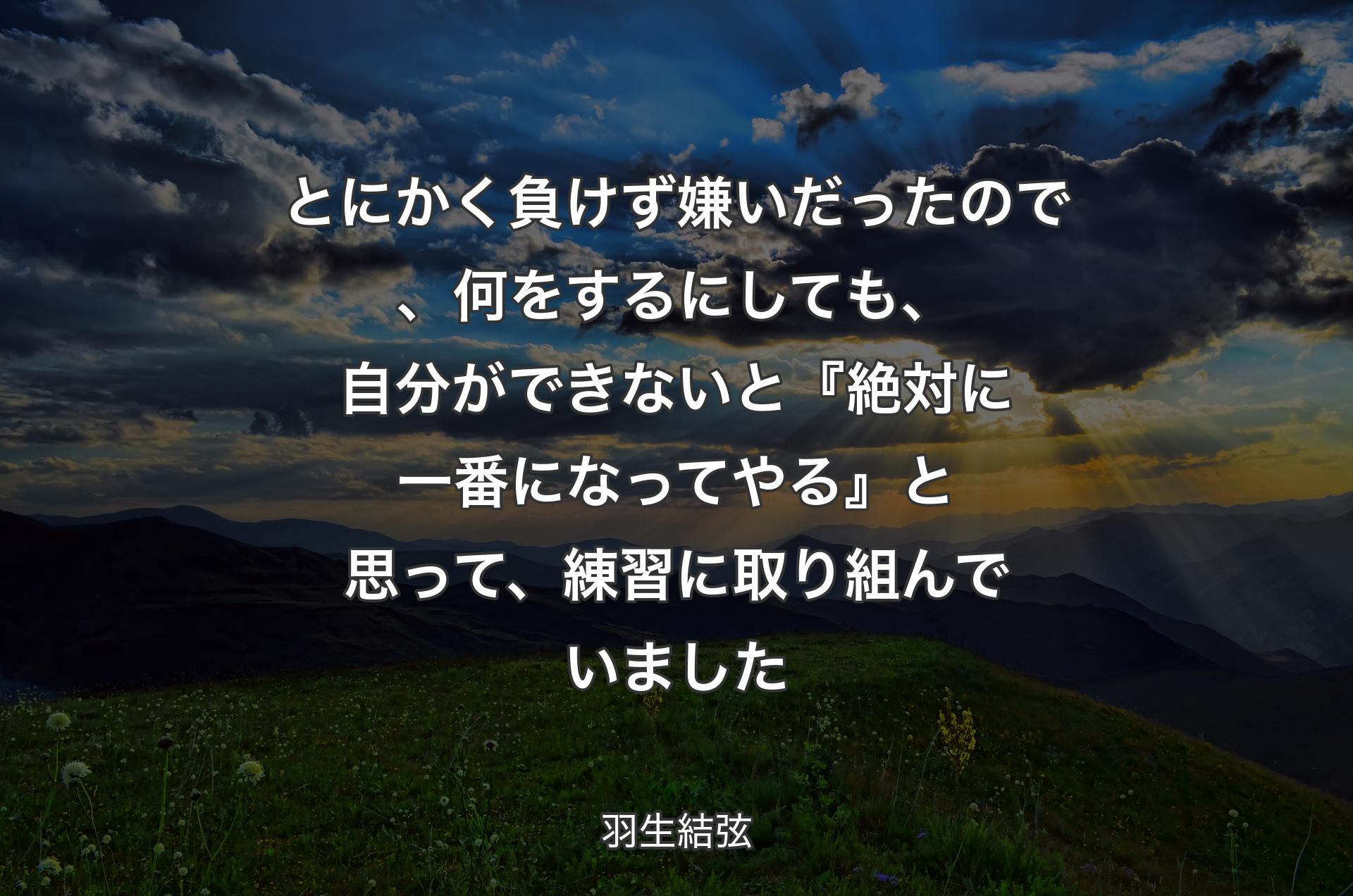 とにかく負けず嫌いだったので、何をするにしても、自分ができないと『絶対に一番になってやる』と思って、練習に取り組んでいました - 羽生結弦