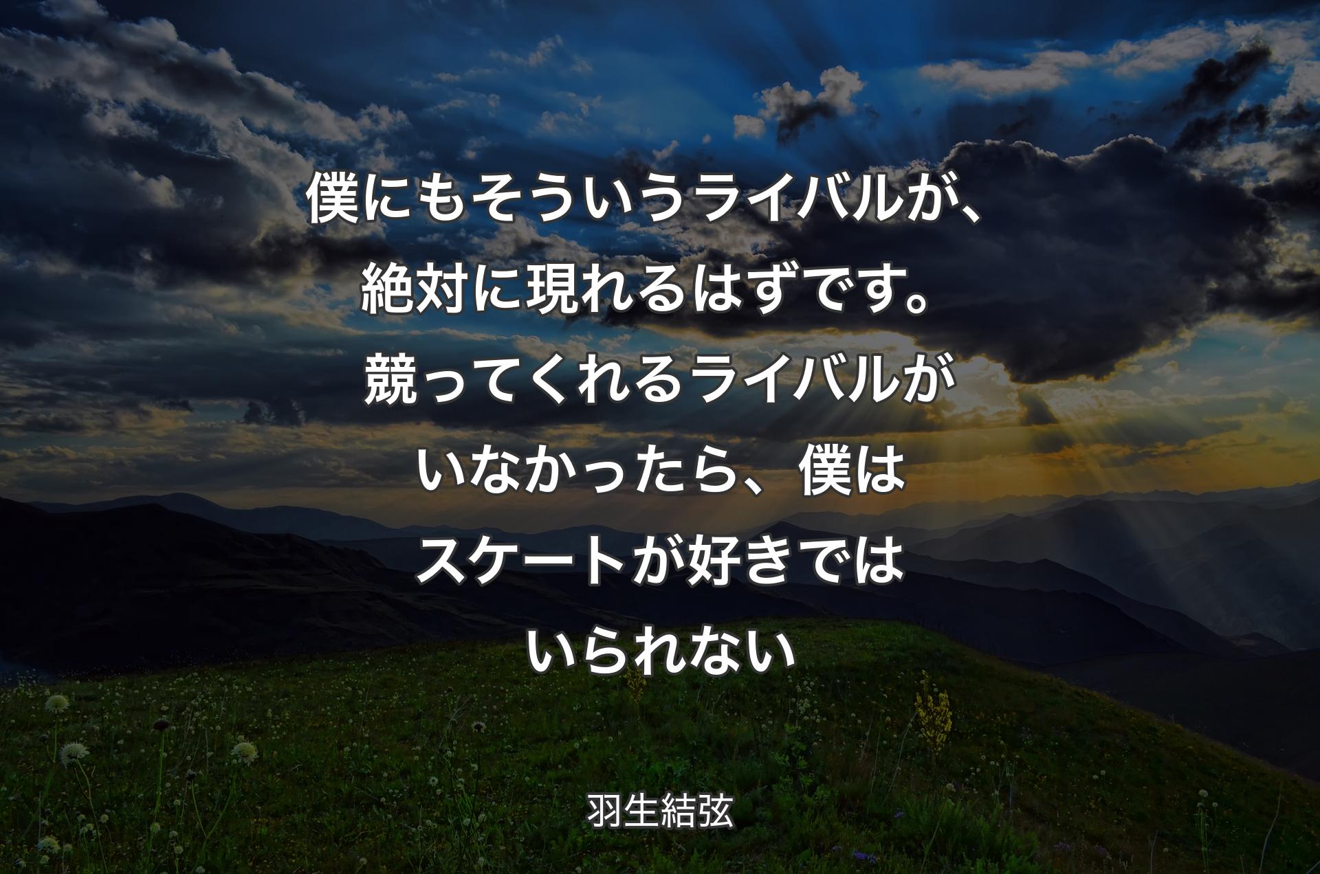 僕にもそういうライバルが、絶対に現れるはずです。競ってくれるライバルがいなかったら、僕はスケートが好きではいられない - 羽生結弦